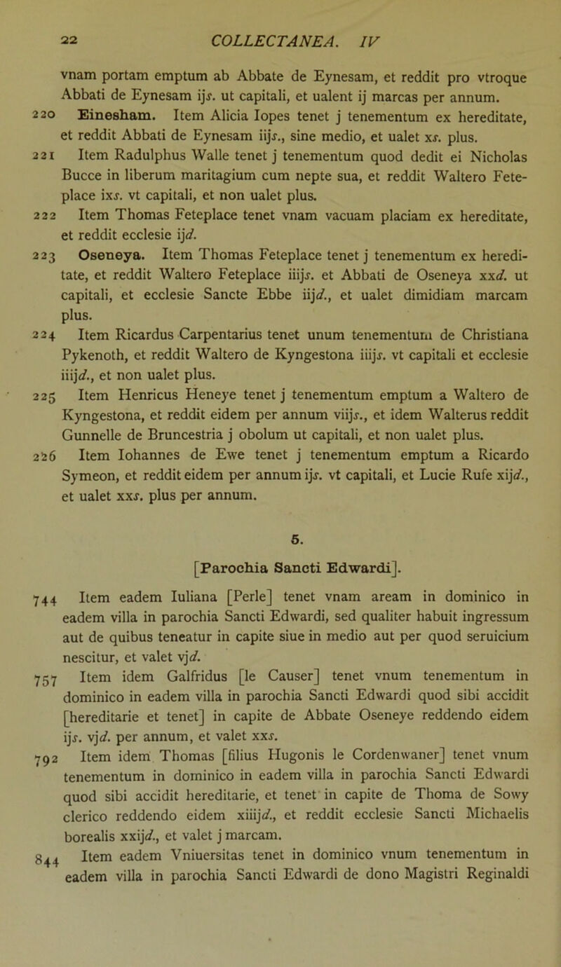 vnam portam emptum ab Abbate de Eynesam, et reddit pro vtroque Abbati de Eynesam ijf. ut capitali, et ualent ij marcas per annum. 220 Einesham. Item Alicia lopes tenet j tenementum ex hereditate, et reddit Abbati de Eynesam iijr., sine medio, et ualet xr. plus. 221 Item Radulphus Walle tenet j tenementum quod dedit ei Nicholas Bucce in liberum maritagium cum nepte sua, et reddit Waltero Fete- place ixj. vt capitali, et non ualet plus. 222 Item Thomas Feteplace tenet vnam vacuam placiam ex hereditate, et reddit ecclesie ij\d. 223 Oseneya. Item Thomas Feteplace tenet j tenementum ex heredi- tate, et reddit Waltero Feteplace iiijj. et Abbati de Oseneya xxd. ut capitali, et ecclesie Sancte Ebbe iijd., et ualet dimidiam marcam plus. 224 Item Ricardus Carpentaria tenet unum tenementum de Christiana Pykenoth, et reddit Waltero de Kyngestona iiijr. vt capitali et ecclesie iiij</., et non ualet plus. 225 Item Henricus Heneye tenet j tenementum emptum a Waltero de Kyngestona, et reddit eidem per annum viijj., et idem Walterus reddit Gunnelle de Bruncestria j obolum ut capitali, et non ualet plus. 226 Item Iohannes de Ewe tenet j tenementum emptum a Ricardo Symeon, et reddit eidem per annum ijj. vt capitali, et Lucie Rufe xijV., et ualet xxj. plus per annum. 5. [Parochia Sancti Edwardi]. 744 Item eadem Iuliana [Perle] tenet vnam aream in dominico in eadem villa in parochia Sancti Edwardi, sed qualiter habuit ingressum aut de quibus teneatur in capite siue in medio aut per quod seruicium nescitur, et valet vj]d. 757 Item idem Galfridus [le Causer] tenet vnum tenementum in dominico in eadem villa in parochia Sancti Edwardi quod sibi accidit [hereditarie et tenet] in capite de Abbate Oseneye reddendo eidem ijr. vj\d. per annum, et valet xxs. 792 Item idem Thomas [filius Flugonis le Cordenwaner] tenet vnum tenementum in dominico in eadem villa in parochia Sancti Edwardi quod sibi accidit hereditarie, et tenet in capite de Thoma de Sowy clerico reddendo eidem xiiij</., et reddit ecclesie Sancti Michaelis borealis xxij</., et valet j marcam. Item eadem Vniuersitas tenet in dominico vnum tenementum in eadem villa in parochia Sancti Edwardi de dono Magistri Reginaldi