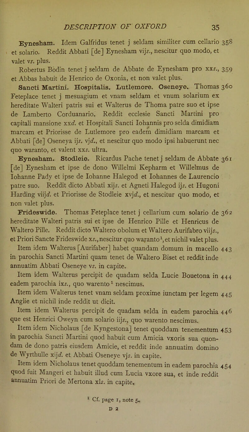 Eynesham. Idem Galfridus tenet j seldam similiter cum cellario 358 et solario. Reddit Abbati [de] Eynesham vijj., nescitur quo modo, et valet vj. plus. Robertus Bodin tenet j seldam de Abbate de Eynesham pro xxj., 359 et Abbas habuit de Henrico de Oxonia, et non valet plus. Sancti Martini. Hospitalis. Lutlemore. Oseneye. Thomas 360 Feteplace tenet j mesuagium et vnam seldam et vnum solarium ex hereditate Walteri patris sui et Walterus de Thoma patre suo et ipse de Lamberto Corduanario. Reddit ecclesie Sancti Martini pro capitali mansione xxd. et Hospitali Sancti Iohannis pro selda dimidiam marcam et Priorisse de Lutlemore pro eadem dimidiam marcam et Abbati [de] Oseneya ijj-. vjd., et nescitur quo modo ipsi habuerunt nec quo waranto, et valent xxj. ultra. Eynesham. Stodleie. Ricardus Pache tenet j seldam de Abbate 361 [de] Eynesham et ipse de dono Willelmi Kepharm et Willelmus de Iohanne Pady et ipse de Iohanne Halegod et Iohannes de Laurencio patre suo. Reddit dicto Abbati xijj. et Agneti Halegod ijj. et Plugoni Harding viij<f. et Priorisse de Stodleie xvjo?., et nescitur quo modo, et non valet plus. Frideswide. Thomas Feteplace tenet j cellarium cum solario de 362 hereditate Walteri patris sui et ipse de Henrico Pille et Henricus de Waltero Pille. Reddit dicto Waltero obolum et Waltero Aurifabro viijj-., et Priori Sancte Frideswide xs., nescitur quo waranto1, et nichil valet plus. Item idem Walterus [Aurifaber] habet quandam domum in macello 443 in parochia Sancti Martini quam tenet de Waltero Biset et reddit inde annuatim Abbati Oseneye vs. in capite. Item idem Walterus percipit de quadam selda Lucie Bouetona in 444 eadem parochia ixj., quo warento1 nescimus. Item idem Walterus tenet vnam seldam proxime iunctam per legem 445 Anglie et nichil inde reddit ut dicit. Item idem Walterus percipit de quadam selda in eadem parochia 44b que est Henrici Oweyn cum solario iijj., quo warento nescimus. Item idem Nicholaus [de Kyngestona] tenet quoddam tenementum 453 in parochia Sancti Martini quod habuit cum Amicia vxoris sua quon- dam de dono patris eiusdem Amicie, et reddit inde annuatim domino de Wyrthulle xijd. et Abbati Oseneye vjj. in capite. Item idem Nicholaus tenet quoddam tenementum in eadem parochia 454 quod fuit Mangeri et habuit illud cum Lucia vxore sua, et inde reddit annuatim Priori de Mertona xh. in capite. 1 Cf. page 1, note 5. D 2