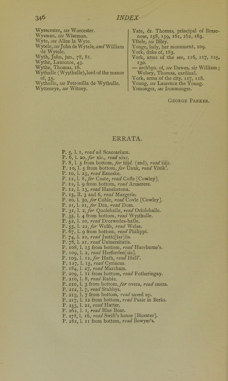 Wyrecester, see Worcester. Wysman, see Wiseman. Wyte, see Alice la Wyte. Wytele, see John de Wytele, and William de Wytele. Wyth, John, jnn., 78, 81. Wythe, Laurence, 43. Wythe, Thomas, 16. Wythulle (Wy3thulle),lord of the manor of, 35- Wythulle, see Petronilla de Wythulle. Wytteneye, see Witney. Yate, dr. Thomas, principal of Erase- nose, 158, 159, 161, 162, 163. Yftele, see Iffley. Yonge, lady, her monument, 109. York, duke of, 183. York, arms of the see, 116, 117, 125, 130. — archbps. of, see Dawes, sir William ; Wolsey, Thomas, cardinal. York, arms of the city, 117, 118. Young, see Laurence the Young. Yrmonger, see Ironmonger. George Parker. ERRATA. P. 5, 1.1, read ad Scaccarium. P. 6, 1. 20, for xir., read xixj. P. 8, 1. 5 from bottom, for iiijd. (2nd), read iiijr. P. 10, 1. 5 from bottom, for Unulc, read Vivik’. P. 10, 1. 23, read Esueske. P. 12,1. 8, for Coste, read Cofle [Cowley]. P. 12, 1. 9 from bottom, read Armerere. P. 12, 1. 13, read Haneketona. P. 15, 11. 3 and 6, read Margerie. P. 20, 1. 30,for Coble, read Covle [Cowley]. P. 21,1. 21, for Dru, read Dom. P. 31, 1. 2, for Quolehalle, read Oriolehalle. P. 35, 1. 4 from bottom, read Wy3thulle. P. 52, 1. 20, read Drorwedes-halle. P. 55, 1. 12, for Welfe, read Welse. P. 67, 1. 9 from bottom, read Philippi. P. 74, 1. 22, read Justic[iar]iis. P. 78, 1. 21, read Uniuersitatis. P. 108, 1. 13 from bottom, read Hareburne’s. P. 109,1. 2, read Herforden[sis], P. 109, 1. 12, for Hath, read Hall’. P. 127, 1. 15, read Cyriacus. P. 184, 1. 27, read Marcham. P. 209, 1. 11 from bottom, read Fotheringay. P. 210, 1. 8, read Rubie. P. 210,1. 3 from bottom, for overa, read onera. P. 212, 1. 7, read Stubbys. P. 213, 1. 7 from bottom, read saved up. P. 217, 1. 12 from bottom, read Pusie in Berks. P. 253,1. 21, read Hatter. P. 262, 1. 1, read Blue Boar. P. 278,1. 16, read Swift’s house [Bicester]. P. 282, 1. 11 from bottom, read Bowyer’s.