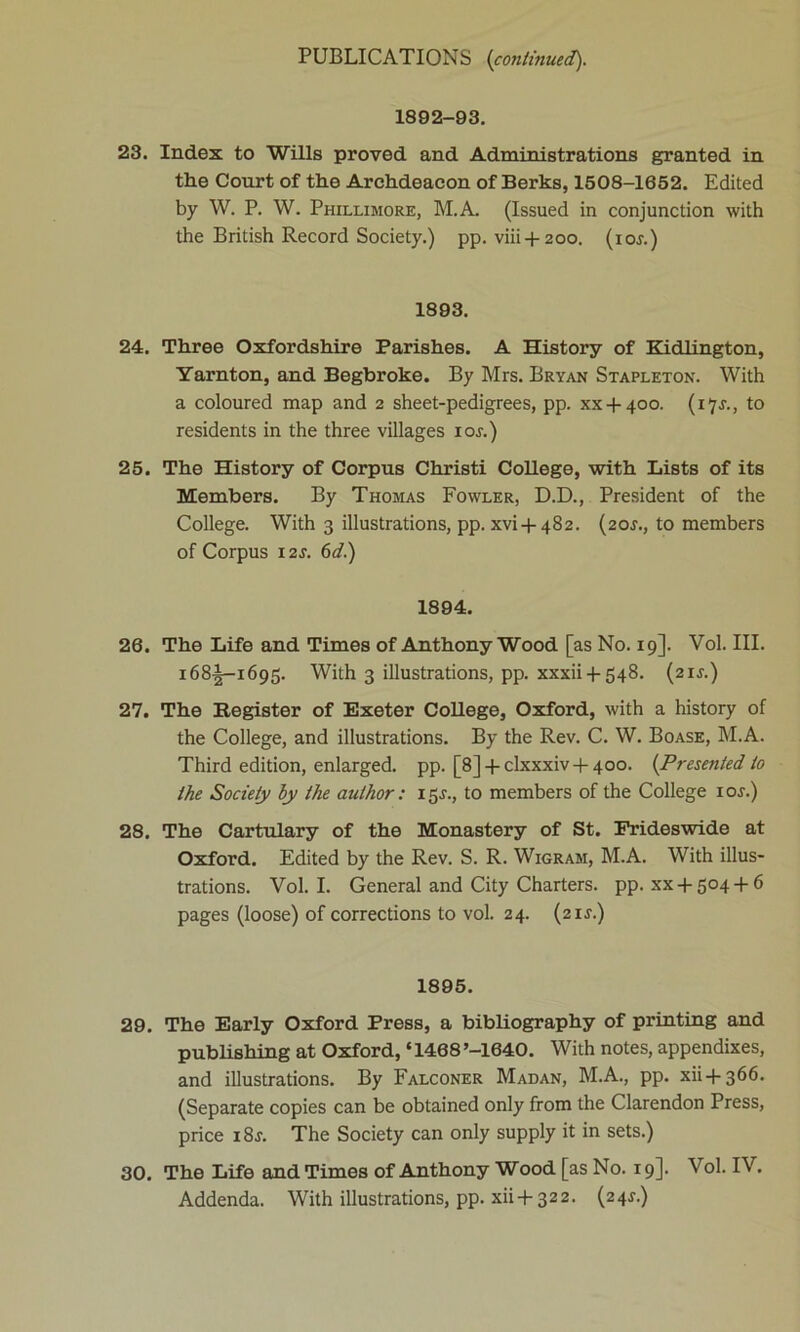 1892-93. 23. Index to Wills proved and Administrations granted in the Court of the Archdeacon of Berks, 1508-1652. Edited by W. P. W. Phillimore, INI. A. (Issued in conjunction with the British Record Society.) pp. viii + 200. (10s.) 1893. 24. Three Oxfordshire Parishes. A History of Kidlington, Yarnton, and Begbroke. By Mrs. Bryan Stapleton. With a coloured map and 2 sheet-pedigrees, pp. xx + 400. (i^j., to residents in the three villages 10s.) 25. The History of Corpus Christi College, with Lists of its Members. By Thomas Fowler, D.D., President of the College. With 3 illustrations, pp. xvi + 482. (20J., to members of Corpus 12s. 6d.) 1894. 26. The Life and Times of Anthony Wood [as No. 19]. Vol. III. 168J-1695. With 3 illustrations, pp. xxxii 4-548. (21J.) 27. The Register of Exeter College, Oxford, with a history of the College, and illustrations. By the Rev. C. W. Boase, M.A. Third edition, enlarged, pp. [8] + clxxxiv + 4oo. {Presented to the Society by the author : 15.L, to members of the College ior.) 28. The Cartulary of the Monastery of St. Frideswide at Oxford. Edited by the Rev. S. R. Wigram, M.A. With illus- trations. Vol. I. General and City Charters, pp. xx + 504 + 6 pages (loose) of corrections to vol. 24. (2 is.) 1895. 29. The Early Oxford Press, a bibliography of printing and publishing at Oxford, ‘1468’-1640. With notes, appendixes, and illustrations. By Falconer Madan, M.A., pp. xii + 366. (Separate copies can be obtained only from the Clarendon Press, price i8j. The Society can only supply it in sets.) 30. The Life and Times of Anthony Wood [as No. 19]. Vol. IV. Addenda. With illustrations, pp. xii + 322. (24^)