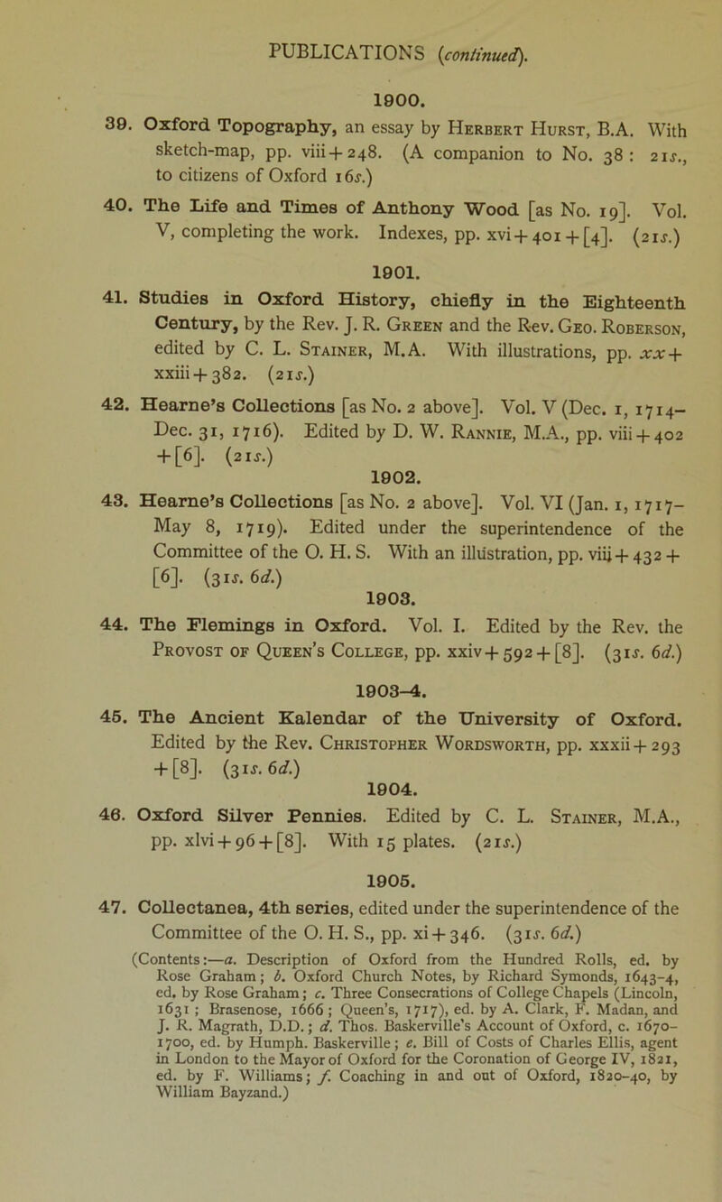 1900. 39. Oxford Topography, an essay by Herbert Hurst, B.A. With sketch-map, pp. viii+248. (A companion to No. 38: 2ir., to citizens of Oxford 16f.) 40. The Life and Times of Anthony Wood [as No. 19]. Vol. V, completing the work. Indexes, pp. xvi + 401 + [4]. (2ij.) 1901. 41. Studies in Oxford History, chiefly in the Eighteenth Century, by the Rev. J. R. Green and the Rev. Geo. Roberson, edited by C. L. Stainer, M.A. With illustrations, pp. xx + xxiii+382. (21J.) 42. Hearne’s Collections [as No. 2 above]. Vol. V (Dec. 1, 1714- Dec. 31, 1716). Edited by D. W. Rannie, M.A., pp. viii + 402 + [6]. (2 if.) 1902. 43. Hearne’s Collections [as No. 2 above]. Vol. VI (Jan. 1,1717- May 8, 1719). Edited under the superintendence of the Committee of the O. H. S. With an illustration, pp. viij + 432 + [6]. (31J. 6d.) 1903. 44. The Flemings in Oxford. Vol. I. Edited by the Rev. the Provost of Queen’s College, pp. xxiv + 592 + [8]. (31J. 6d.) 1903-4. 45. The Ancient Kalendar of the University of Oxford. Edited by the Rev. Christopher Wordsworth, pp. xxxii + 293 + [8]. (31 s.6d.) 1904. 46. Oxford Silver Pennies. Edited by C. L. Stainer, M.A., pp. xlvi + 96 + [8]. With 15 plates. {21s.) 1905. 47. Collectanea, 4th series, edited under the superintendence of the Committee of the O. H. S., pp. xi + 346. (3if. 6d.) (Contents:—a. Description of Oxford from the Hundred Rolls, ed. by Rose Graham; b. Oxford Church Notes, by Richard Symonds, 1643-4, ed. by Rose Graham; c. Three Consecrations of College Chapels (Lincoln, 1631 ; Brasenose, 1666 ; Queen’s, 1717), ed. by A. Clark, F. Madan, and J. R. Magrath, D.D.; d. Thos. Baskerville’s Account of Oxford, c. 1670- 1700, ed. by Humph. Baskerville; e. Bill of Costs of Charles Ellis, agent in London to the Mayor of Oxford for the Coronation of George IV, 1821, ed. by F. Williams; f. Coaching in and out of Oxford, 1820-40, by William Bayzand.)