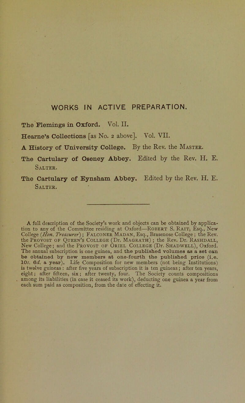 WORKS IN ACTIVE PREPARATION. The Flemings in Oxford. Vol. II. Hearne’s Collections [as No. 2 above]. Vol. VII. A History of University College. By the Rev. the Master. The Cartulary of Oseney Abbey. Edited by the Rev. H. E. Salter. The Cartulary of Eynsham Abbey. Edited by the Rev. H. E. Salter. A fall description of the Society’s work and objects can be obtained by applica- tion to any of the Committee residing at Oxford—Robert S. Rait, Esq., New College {Hon. Treasurer) ; Falconer Madan, Esq., Brasenose College ; the Rev. the Provost of Queen’s College (Dr. Magrath) ; the Rev. Dr. Rashdall, New College; and the Provost of Oriel College (Dr. Shadwell), Oxford. The annual subscription is one guinea, and the published volumes as a set can be obtained by new members at one-fourth the published price (i.e. lOr. 6d. a year). Life Composition for new members (not being Institutions) is twelve guineas : after five years of subscription it is ten guineas; after ten years, eight; after fifteen, six; after twenty, four. The Society counts compositions among its liabilities (in case it ceased its work), deducting one guinea a year ffom each sum paid as composition, from the date of effecting it.