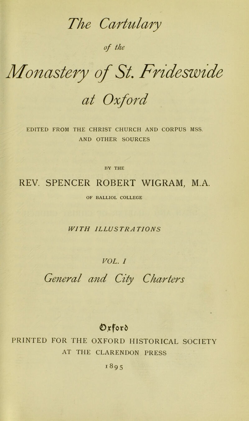 The Cartulary of the Monastery of St. Frideswide at Oxford EDITED FROM THE CHRIST CHURCH AND CORPUS MSS. AND OTHER SOURCES BY THE REV. SPENCER ROBERT WIGRAM, M.A. OF BALLIOL COLLEGE WITH ILLUSTRATIONS VOL. I General and City Charters Oxford PRINTED FOR THE OXFORD HISTORICAL SOCIETY AT THE CLARENDON PRESS i895