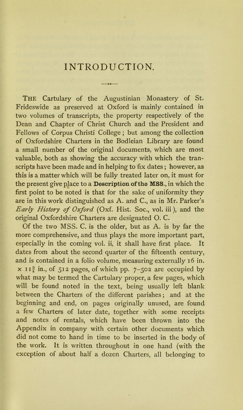 INTRODUCTION. The Cartulary of the Augustinian Monastery of St. Frideswide as preserved at Oxford is mainly contained in two volumes of transcripts, the property respectively of the Dean and Chapter of Christ Church and the President and Fellows of Corpus Christi College; but among the collection of Oxfordshire Charters in the Bodleian Library are found a small number of the original documents, which are most valuable, both as showing the accuracy with which the tran- scripts have been made and in helping to fix dates; however, as this is a matter which will be fully treated later on, it must for the present give place to a Description of the MSS., in which the first point to be noted is that for the sake of uniformity they are in this work distinguished as A. and C., as in Mr. Parker’s Early History of Oxford (Oxf. Hist. Soc., vol. iii), and the original Oxfordshire Charters are designated O. C. Of the two MSS. C. is the older, but as A. is by far the more comprehensive, and thus plays the more important part, especially in the coming vol. ii, it shall have first place. It dates from about the second quarter of the fifteenth century, and is contained in a folio volume, measuring externally 16 in. x nf in., of 512 pages, of which pp. 7-502 are occupied by what may be termed the Cartulary proper, a few pages, which will be found noted in the text, being usually left blank between the Charters of the different parishes; and at the beginning and end, on pages originally unused, are found a few Charters of later date, together with some receipts and notes of rentals, which have been thrown into the Appendix in company with certain other documents which did not come to hand in time to be inserted in the body of the work. It is written throughout in one hand (with the exception of about half a dozen Charters, all belonging to