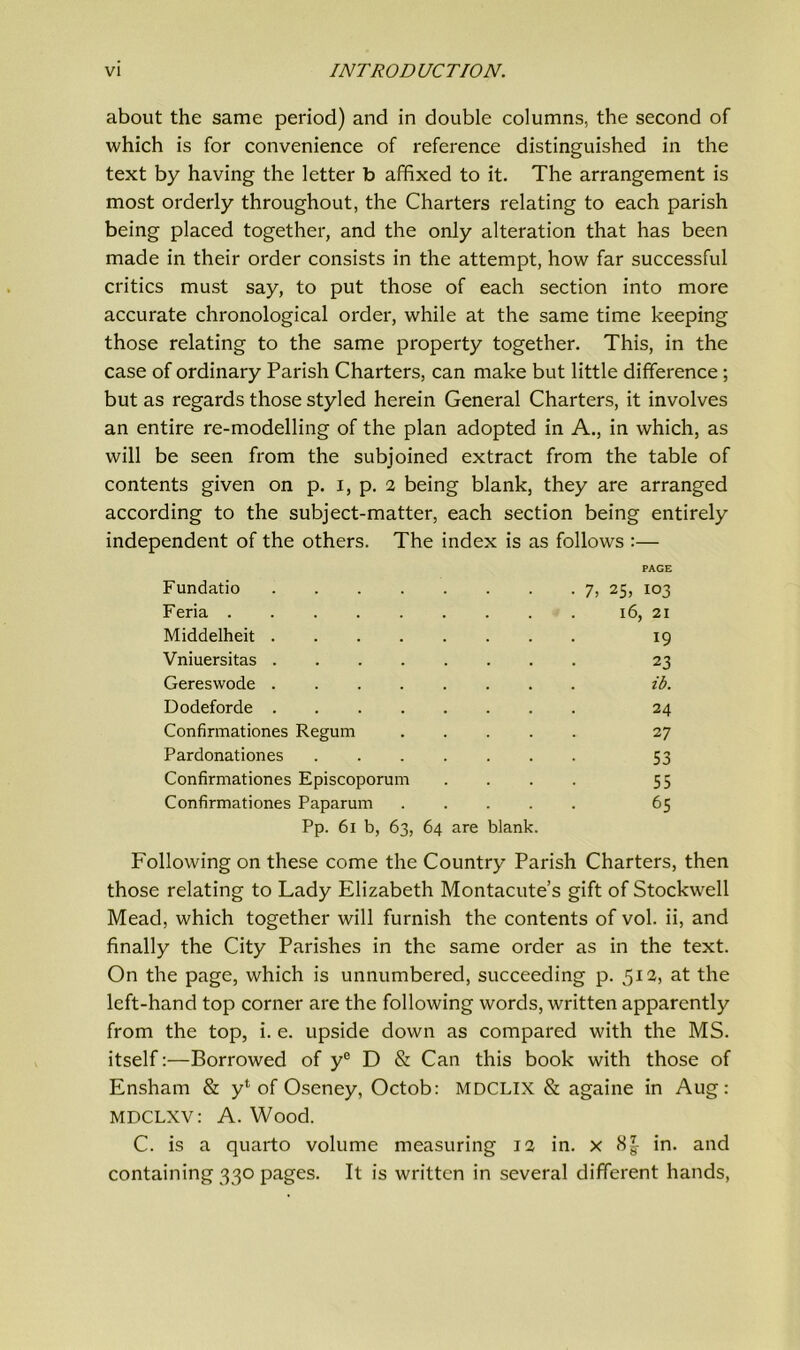 about the same period) and in double columns, the second of which is for convenience of reference distinguished in the text by having the letter b affixed to it. The arrangement is most orderly throughout, the Charters relating to each parish being placed together, and the only alteration that has been made in their order consists in the attempt, how far successful critics must say, to put those of each section into more accurate chronological order, while at the same time keeping those relating to the same property together. This, in the case of ordinary Parish Charters, can make but little difference; but as regards those styled herein General Charters, it involves an entire re-modelling of the plan adopted in A., in which, as will be seen from the subjoined extract from the table of contents given on p. I, p. 2 being blank, they are arranged according to the subject-matter, each section being entirely independent of the others. The index is as follows :— Fundatio PAGE • 7, 25, 103 Feria 16, 21 Middelheit 19 Vniuersitas 23 Gereswode zb. Dodeforde 24 Confirmationes Regum 27 Pardonationes .... 53 Confirmationes Episcoporum 55 Confirmationes Paparum . . . 65 Pp. 6l b, 63, 64 are blank. Following on these come the Country Parish Charters, then those relating to Lady Elizabeth Montacute’s gift of Stockwell Mead, which together will furnish the contents of vol. ii, and finally the City Parishes in the same order as in the text. On the page, which is unnumbered, succeeding p. 512, at the left-hand top corner are the following words, written apparently from the top, i. e. upside down as compared with the MS. itself:—Borrowed of ye D & Can this book with those of Ensham & yl of Oseney, Octob: MDCLIX & againe in Aug: MDCLXV: A. Wood. C. is a quarto volume measuring 12 in. x in. and containing 330 pages. It is written in several different hands,