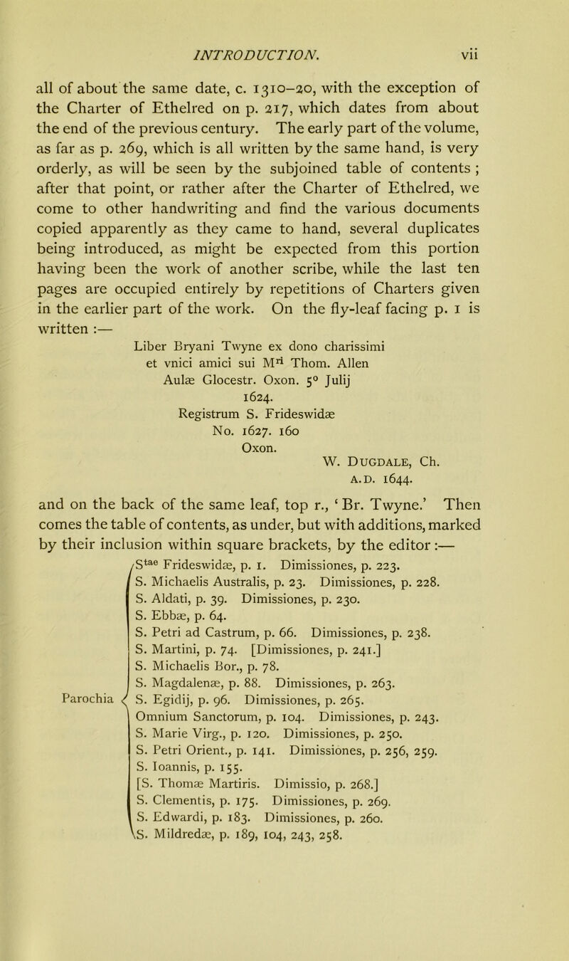 all of about the same date, c. 1310-20, with the exception of the Charter of Ethelred on p. 217, which dates from about the end of the previous century. The early part of the volume, as far as p. 269, which is all written by the same hand, is very orderly, as will be seen by the subjoined table of contents ; after that point, or rather after the Charter of Ethelred, we come to other handwriting and find the various documents copied apparently as they came to hand, several duplicates being introduced, as might be expected from this portion having been the work of another scribe, while the last ten pages are occupied entirely by repetitions of Charters given in the earlier part of the work. On the fly-leaf facing p. 1 is written :— Liber Bryani Twyne ex dono charissimi et vnici amici sui Mri Thom. Ailen Aulae Glocestr. Oxon. 50 Julij 1624. Registrum S. Frideswidae No. 1627. 160 Oxon. W. Dugdale, Ch. A. D. 1644. and on the back of the same leaf, top r., ‘ Br. Twyne.’ Then comes the table of contents, as under, but with additions, marked by their inclusion within square brackets, by the editor:— .gtae Frideswidae, p. 1. Dimissiones, p. 223. S. Michaelis Australis, p. 23. Dimissiones, p. 228. S. Aldati, p. 39. Dimissiones, p. 230. S. Ebbae, p. 64. S. Petri ad Castrum, p. 66. Dimissiones, p. 238. S. Martini, p. 74. [Dimissiones, p. 241.] S. Michaelis Bor., p. 78. S. Magdalenas, p. 88. Dimissiones, p. 263. Parochia / S. Egidij, p. 96. Dimissiones, p. 265. Omnium Sanctorum, p. 104. Dimissiones, p. 243. S. Marie Virg., p. 120. Dimissiones, p. 250. S. Petri Orient., p. 141. Dimissiones, p. 256, 259. S. Ioannis, p. x55. [S. Thomae Martiris. Dimissio, p. 268.] S. Clementis, p. 175. Dimissiones, p. 269. S. Edwardi, p. 183. Dimissiones, p. 260. \S. Mildredae, p. 189, 104, 243, 258.
