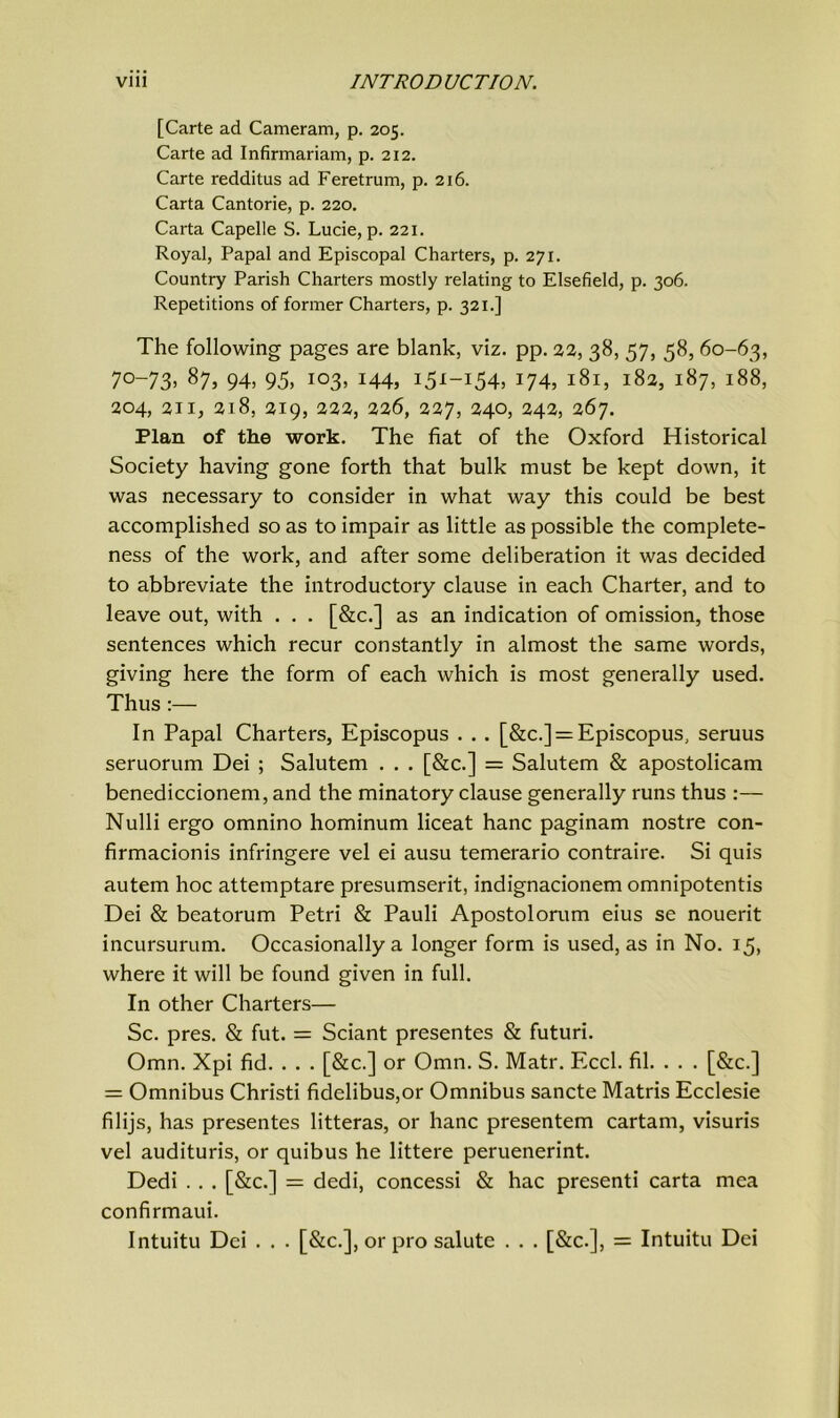 [Carte ad Cameram, p. 205. Carte ad Infirmariam, p. 212. Carte redditus ad Feretrum, p. 216. Carta Cantorie, p. 220. Carta Capelle S. Lucie, p. 221. Royal, Papal and Episcopal Charters, p. 271. Country Parish Charters mostly relating to Elsefield, p. 306. Repetitions of former Charters, p. 321.] The following pages are blank, viz. pp. 22, 38, 57, 58, 60-63, 7°-73> 87, 94, 95. io3’ 144, i5*-i54, 174, 181, 182, 187, 188, 204, 211, 218, 219, 222, 226, 227, 240, 242, 267. Plan of the work. The fiat of the Oxford Historical Society having gone forth that bulk must be kept down, it was necessary to consider in what way this could be best accomplished so as to impair as little as possible the complete- ness of the work, and after some deliberation it was decided to abbreviate the introductory clause in each Charter, and to leave out, with . . . [&c.] as an indication of omission, those sentences which recur constantly in almost the same words, giving here the form of each which is most generally used. Thus :— In Papal Charters, Episcopus . . . [&c.] = Episcopus, seruus seruorum Dei ; Salutem . . . [&c.] = Salutem & apostolicam benediccionem, and the minatory clause generally runs thus :— Nulli ergo omnino hominum liceat hanc paginam nostre con- firmacionis infringere vel ei ausu temerario contraire. Si quis autem hoc attemptare presumserit, indignacionem omnipotentis Dei & beatorum Petri & Pauli Apostolorum eius se nouerit incursurum. Occasionally a longer form is used, as in No. 15, where it will be found given in full. In other Charters— Sc. pres. & fut. = Sciant presentes & futuri. Omn. Xpi fid. . . . [&c.] or Omn. S. Matr. Eccl. fil. . . . [&c.] = Omnibus Christi fidelibus,or Omnibus sancte Matris Ecclesie filijs, has presentes litteras, or hanc presentem cartam, visuris vel audituris, or quibus he littere peruenerint. Dedi . . . [&c.] = dedi, concessi & hac presenti carta mea confirmaui. Intuitu Dei . . . [&c.], or pro salute . . . [&c.], = Intuitu Dei