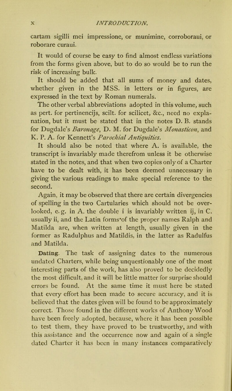 cartam sigilli mei impressione, or munimine, corroboraui, or roborare curaui. It would of course be easy to find almost endless variations from the forms given above, but to do so would be to run the risk of increasing bulk. It should be added that all sums of money and dates, whether given in the MSS. in letters or in figures, are expressed in the text by Roman numerals. The other verbal abbreviations adopted in this volume, such as pert, for pertinencijs, scilt. for scilicet, See., need no expla- nation, but it must be stated that in the notes D. B. stands for Dugdale’s Baronage, D. M. for Dugdale’s Monasticon, and K. P. A. for Ivennett’s Parochial Antiquities. It should also be noted that where A. is available, the transcript is invariably made therefrom unless it be otherwise stated in the notes, and that when two copies only of a Charter have to be dealt with, it has been deemed unnecessary in giving the various readings to make special reference to the second. Again, it may be observed that there are certain divergencies of spelling in the two Cartularies which should not be over- looked, e. g. in A. the double i is invariably written ij, in C. usually ii, and the Latin forms'of the proper names Ralph and Matilda are, when written at length, usually given in the former as Radulphus and Matildis, in the latter as Radulfus and Matilda. Dating. The task of assigning dates to the numerous undated Charters, while being unquestionably one of the most interesting parts of the work, has also proved to be decidedly the most difficult, and it will be little matter for surprise should errors be found. At the same time it must here be stated that every effort has been made to secure accuracy, and it is believed that the dates given will be found to be approximately correct. Those found in the different works of Anthony Wood have been freely adopted, because, where it has been possible to test them, they have proved to be trustworthy, and with this assistance and the occurrence now and again of a single dated Charter it has been in many instances comparatively