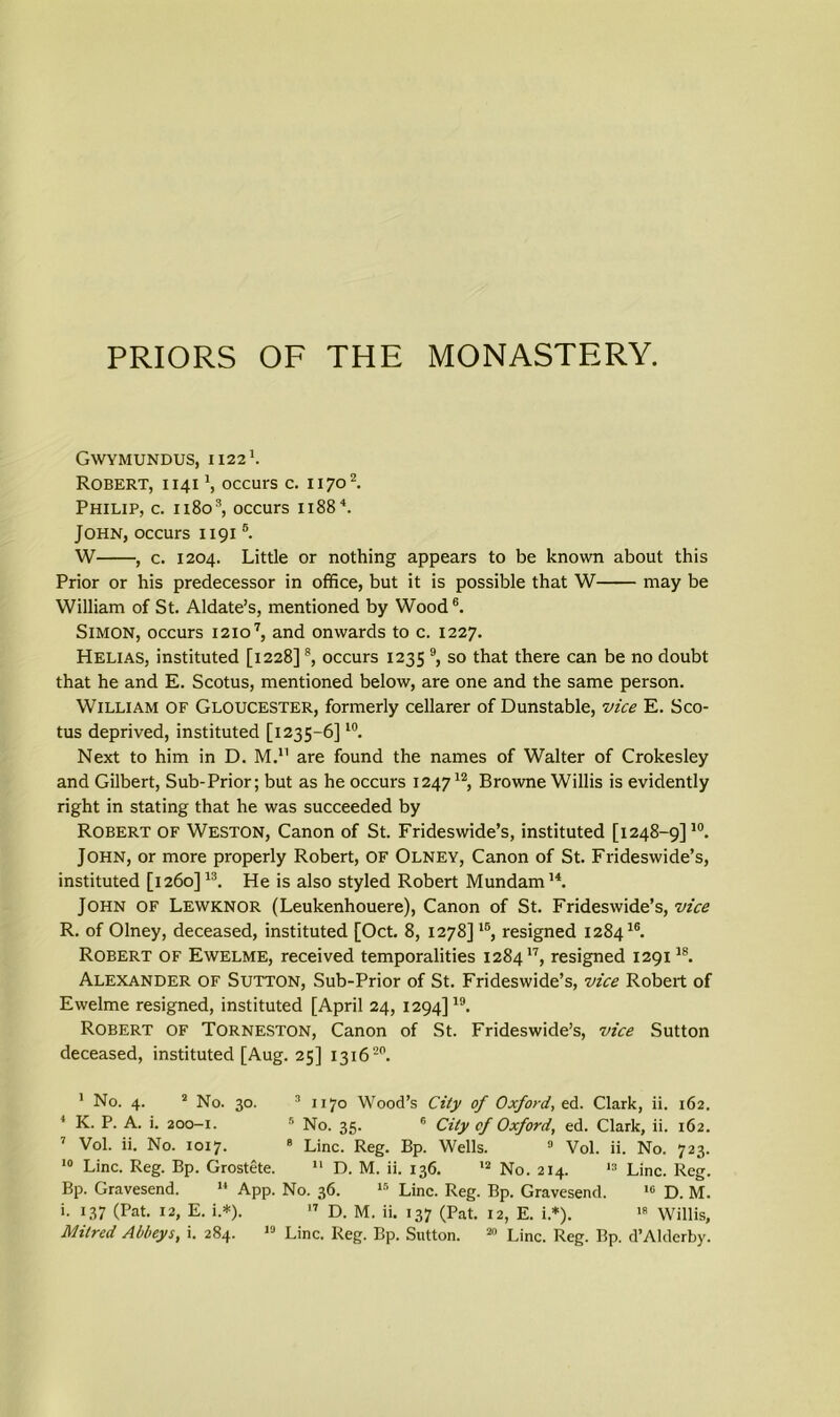 PRIORS OF THE MONASTERY. GWYMUNDUS, 1122'. Robert, 1141 *, occurs c. 11701 2. Philip, c. 11803, occurs 11884. John, occurs 11915. W , c. 1204. Little or nothing appears to be known about this Prior or his predecessor in office, but it is possible that W may be William of St. Aldate’s, mentioned by Wood6. Simon, occurs 12107, and onwards to c. 1227. Helias, instituted [1228]8, occurs 1235 9, so that there can be no doubt that he and E. Scotus, mentioned below, are one and the same person. William of Gloucester, formerly cellarer of Dunstable, vice E. Sco- tus deprived, instituted [1235-6]10. Next to him in D. M.11 are found the names of Walter of Crokesley and Gilbert, Sub-Prior; but as he occurs 124712, Browne Willis is evidently right in stating that he was succeeded by Robert of Weston, Canon of St. Frideswide’s, instituted [1248—9]10. John, or more properly Robert, OF Olney, Canon of St. Frideswide’s, instituted [1260]13. He is also styled Robert Mundam14. John of Lewknor (Leukenhouere), Canon of St. Frideswide’s, vice R. of Olney, deceased, instituted [Oct. 8, 1278]1B, resigned 128416. Robert of Ewelme, received temporalities 128417, resigned 129118. Alexander of Sutton, Sub-Prior of St. Frideswide’s, vice Robert of Ewelme resigned, instituted [April 24, 1294]19. Robert of Torneston, Canon of St. Frideswide’s, vice Sutton deceased, instituted [Aug. 25] 131620. 1 No. 4. 2 No. 30. 3 1170 Wood’s City of Oxford, ed. Clark, ii. 162. 4 K. P. A. i. 200-1. 5 No. 35. 6 City of Oxford, ed. Clark, ii. 162. 7 Vol. ii. No. 1017. 8 Line. Reg. Bp. Wells. 9 Vol. ii. No. 723. 10 Line. Reg. Bp. Grostete. 11 D. M. ii. 136. 12 No. 214. 13 Line. Reg. Bp. Gravesend. 14 App. No. 36. 15 Line. Reg. Bp. Gravesend. 16 D. M. i. 137 (Pat. 12, E. i.*). 17 D. M. ii. 137 (Pat. 12, E. i.*). 1R Willis, Mitred Abbeys, i. 284. 19 Line. Reg. Bp. Sutton. 20 Line. Reg. Bp. d’Alderby.