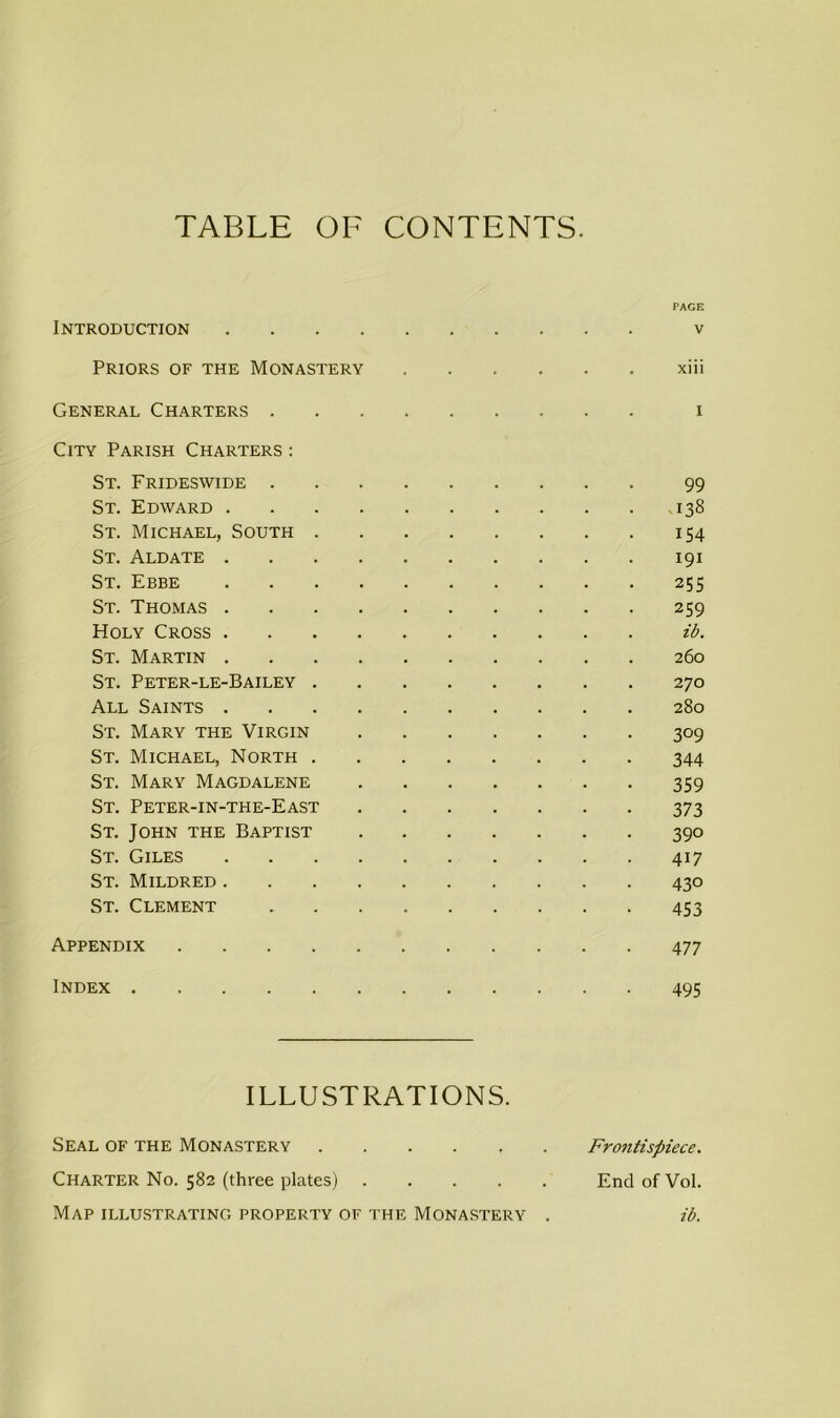 TABLE OF CONTENTS. PAGE Introduction v Priors of the Monastery xiii General Charters i City Parish Charters : St. Frideswide 99 St. Edward 138 St. Michael, South 154 St. Aldate 191 St. Ebbe 255 St. Thomas 259 Holy Cross ib. St. Martin 260 St. Peter-le-Bailey 270 All Saints 280 St. Mary the Virgin 309 St. Michael, North 344 St. Mary Magdalene 359 St. Peter-in-the-East 373 St. John the Baptist 390 St. Giles 417 St. Mildred 430 St. Clement 453 Appendix 477 Index 495 ILLUSTRATIONS. Seal of the Monastery Frontispiece. Charter No. 582 (three plates) End of Vol. Map illustrating property of the Monastery . ib.