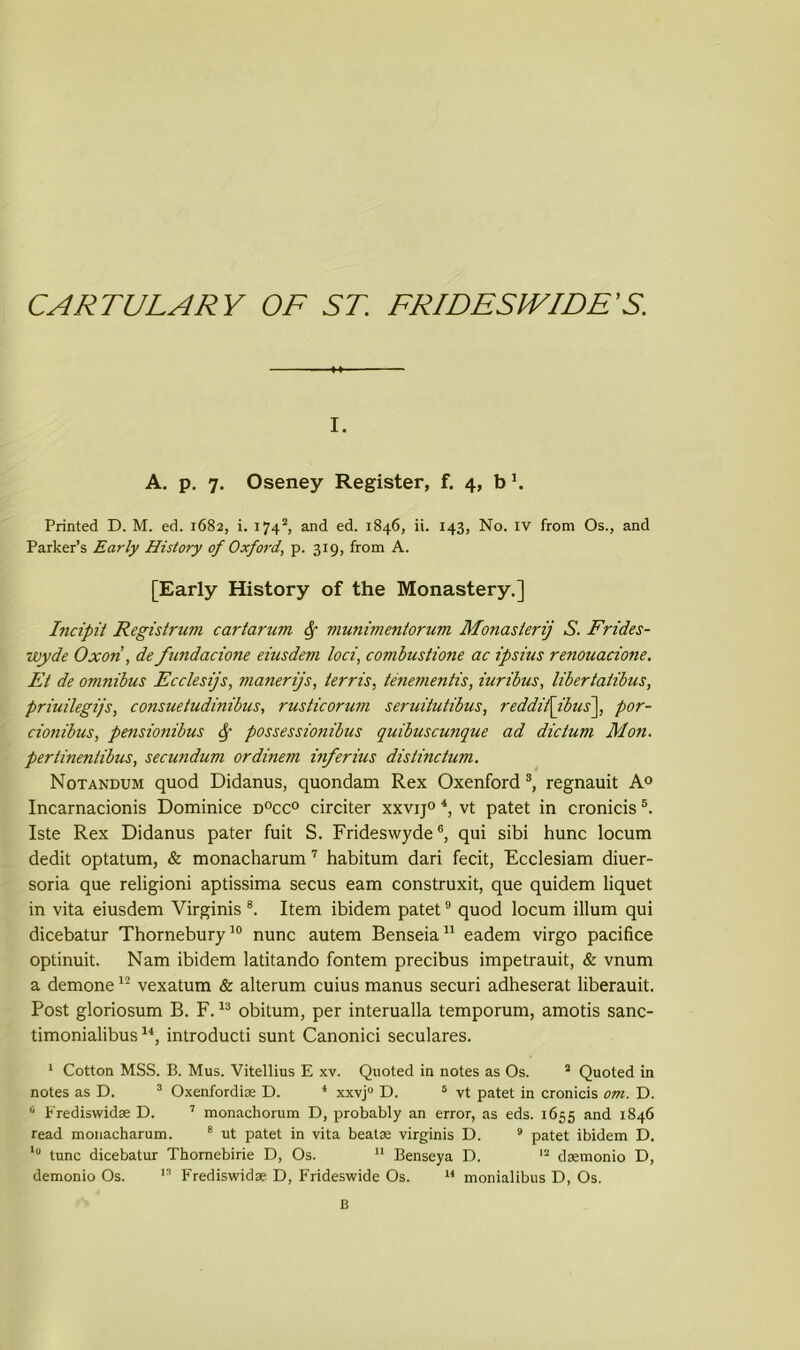 CARTULARY OF ST. FRIDESIVIDE’S. i. A. p. 7. Oseney Register, f. 4, b Printed D. M. ed. 1682, i. 1742, and ed. 1846, ii. 143, No. IV from Os., and Parker’s Early History of Oxford, p. 319, from A. [Early History of the Monastery.] Incipil Regislrum cartarum § vmnimentorum Monastery S. Frides- wyde Oxori, de fundacione eiusdem loci, combustione ac ipsius renouacione. Et de omnibus Ecclesijs, manerijs, terris, tenementis, iuribus, libertatibus, priuilegijs, consueludinibus, rusticorum seruitutibus, reddit\ibus\ por- cionibus, pensionibus Sf possessionibus quibuscunque ad dictum Mon. pertinentibus, secundum ordinem inferius distinctum. Notandum quod Didanus, quondam Rex Oxenford 3, regnauit A0 Incarnacionis Dominice d°cc° circiter xxvij0 4, vt patet in cronicis5. Iste Rex Didanus pater fuit S. Frideswyde6, qui sibi hunc locum dedit optatum, & monacharum 7 habitum dari fecit, Ecclesiam diuer- soria que religioni aptissima secus earn construxit, que quidem liquet in vita eiusdem Virginis 8. Item ibidem patet9 quod locum ilium qui dicebatur Thornebury10 nunc autem Benseia11 eadem virgo pacifice optinuit. Nam ibidem latitando fontem precibus impetrauit, & vnum a demone12 vexatum & alterum cuius manus securi adheserat liberauit. Post gloriosum B. F.13 obitum, per interualla temporum, amotis sanc- timonialibus u, introducti sunt Canonici seculares. 1 Cotton MSS. B. Mus. Vitellius E xv. Quoted in notes as Os. 2 Quoted in notes as D. 3 Oxenfordix D. * xxvj0 D. 5 vt patet in cronicis om. D. 0 Frediswidx D. 7 monachorum D, probably an error, as eds. 1655 and 1846 read monacharum. 8 ut patet in vita beatx virginis D. 9 patet ibidem D. l° tunc dicebatur Thornebirie D, Os. 11 Benseya D. 12 dxmonio D, demonio Os. 13 Frediswidx D, Frideswide Os. 14 monialibus D, Os. B