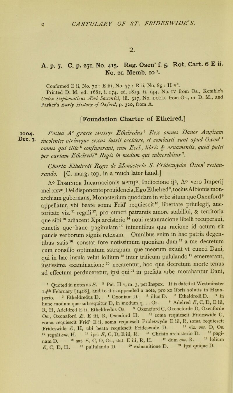 2. A. p. 7. C. p. 271. No. 415. Reg. Osen’ f. 5. Rot. Cart. 6 E ii. No. 21. Memb. 10 3. Confirmed E ii, No. 72 : E iii, No. 77 : R ii, No. 85 : H v2. Printed D. M. ed. 1682, i. 174, ed. 1819, ii. 144, No. iv from Os., Kemble’s Codex Diplomaticus AEvi Saxonici, iii. 327, No. DCCIX from Os., or D. M., and Parker’s Early History of Oxford, p. 320, from A. [Foundation Charter of Ethelred.] 1004. Posted A0 grade m°iiij° Eihelredits3 Rex omnes Danos Angliam Bee. 7. incolentes vtriusque sexus iussit ocddere, et combusti sunt apud Ox on'4 omnes qui illic 5 confugeraut, cum Eccl., libris ornamentis, quod palet per car tarn Etheir edi* Regis in modum qui subscribitur1. Charta Ethelredi Regis de Monasterio S. Frideswydce Oxon restau- rando. [C. marg. top, in a much later hand.] A0 Dominice Incarnacionis m°iiij°, Indiccione ija, A0 vero Imperij mei xxvo, Dei disponente prouidencia, Ego Ethelred8, tocius Albionis mon- archiam gubernans, Monasterium quoddam in vrbe situm queOxenford9 appellatur, vbi beate soma Frid’ requiescit30, libertate priuilegij, auc- toritate viz.11 regali12, pro cuncti patrantis amore stabiliui, & territoria que sibi13 adiacent Xpi arcisterio34 noui restauracione libelli recuperaui, cunctis que hanc paginulam35 intuentibus qua racione id actum sit paucis verborum signis retexam. Omnibus enim in hac patria degen- tibus satis 36 constat fore notissimum quoniam dum 37 a me decretum cum consilio optimatum satrapum que meorum exiuit vt cuncti Dani, qui in hac insula velut lollium 38 inter triticum pululando19 emerserant, iustissima examinacione 20 necarentur, hoc que decretum morte tenus ad effectum perduceretur, ipsi qui23 in prefata vrbe morabantur Dani, 1 Quoted in notes as E. 2 Pat. H v, m. 3, perlnspex. It is dated at Westminster 14th February [1418], and to it is appended a note, pro xx libris solutis in Hana- perio. 3 Etheldredus D. 4 Oxoniam D. 5 illuc D. 6 Etheldredi D. 7 in hunc modum quae subsequitur D, in modum q. . . Os. 8 Adelred E, C,D, E iii, R, H, Adeldred E ii, Etheldredus Os. 9 OxenefordC, Oxoneforde D, Oxenforde Os., Oxonaford E, E iii, R, Oxnaford PI. 10 zoma requiescit Frideswide C, zoma requiescit Frid’ E ii, soma requiescit Frideswyde E iii, R, soma requiescit Frideswide E, H, ubi beata requiescit Frideswide D. 11 viz. om. D, Os. 12 regali om. H. 13 ipsi E, C, D, E iii, R. 14 Christo archisterio D. 15 pagi- nam D. 16 sat. E, C, D, Os., stat. E iii, R, H. 17 dum om. R. 18 lolium E, C, D, H. 19 pullulando D. 20 exinanitione D. 21 ipsi quique D.