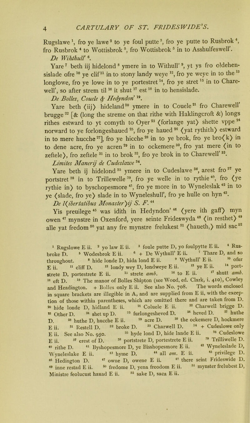 Rugslawefro ye lawe2 to ye foul putte3, fro ye putte to Rusbrok 4, fro Rusbrok 4 to Wottisbrok 5, fro Wottisbrok 5 in to Asshulfeswell. De Wihtliull'6. Yare7 beth iij hidelond 8 ymere in to Withull’9, yt ys fro oldehen- sislade ofre 10 ye clif11 in to stony landy weye 12, fro ye weye in to the13 longlowe, fro ye lowe in to ye portestretu, fro ye stret15 in to Chare- well’, so after strem til16 it shut17 est18 in to hensislade. De Holies, Couele Hedyndoii 19. Yare beth (iij) hideland20 ymere in to Couele21 fro Charewell’ brugge22 [& (long the streme on that rithe with Haklingcroft &) longs rithes estward to yt comyth to Oyer23 (forlange yat) shette vppe 24 norward to ye forlongeshaued 25, fro ye haued 26 (yat rythith) estward in to mere hucche27], fro ye hicche28 in to ye brok, fro ye bro(k) in to dene acre, fro ye acren29 in to ockemere30, fro yat mere (in to zeftele), fro zeftele 31 in to brok32, fro ye brok in to Charewell’33. Limites Manerij de Cudeslawe 34. Yare beth ij hidelond35 ymere in to Cudeslawe 36, arest fro37 ye portstret38 in to Trillewelle39, fro ye welle in to rythie40, fro (ye rythie in) to byschopesmore 41, fro ye more in to Wyneleslak42 in to ye (slade, fro ye) slade in to Wyneleshull’, fro ye hulle on hyn 43. De Kjbertatibus Monasler')ij S. F.44 Yis preuilege45 was idith in Hedyndon’46 (yere ith gaff) myn owen 47 mynstre in Oxenford, yere seinte Frideswyda48 (in resthet) 49 alle yat fredom 50 yat any fre mynstre frelukest51 (haueth,) mid sacJ‘ 1 Rugslowe E ii. 2 yo law E ii. broke D. 5 Wodesbrok E ii. throughout. 8 hide londe D, hida lond E ii. 9 Wythull’ E ii. E ii. 11 cliff D. 12 londy wey D, londweye E ii. 13 ye E ii. 3 foule putte D, yo foulpytte E ii. 4 Rus- + De Wythull’ E ii. 7 Thare D, and so 10 ofur 14 port- strete D, portestrete E ii. 15 strete amb. 16 to E ii. 17 shutt amb. 18 eft D. 19 The manor of Bolles Shipton (see Wood, ed. Clark, i. 410), Cowley and Headington. + Bolles only E ii. See also No. 708. The words enclosed in square brackets are illegible in A, and are supplied from E ii, with the excep- tion of those within parentheses, which are omitted there and are taken from D. 20 hide londe D, hidland E ii. 21 Coluele E ii. 22 Charwell brigge D. 23 Other D. 24 shet up D. 25 furlongesheved D. 26 heved D. 27 huthe D. 28 huthe D, hucche E ii. 29 acre D. 30 the ockemere D, hockmere E ii. 31 Restell D. 32 broke D. 33 Charwell D. 34 + Cudeslowe only E ii. See also No. 950. 35 hyde lond D, hide lande E ii. 30 Cudeslowe E ii. 37 erest of D. 38 portstrete D, portestrete E ii. 39 Trilliwelle D. 49 rithe D. 41 Byshopesmore D, ye Bisshopesmore E ii. 42 Wyneleslade D, Wyneleslake E ii. 43 hyme D. 40 Hedington D. 49 inne restad E ii. Ministre feolucust hauad E ii. 44 all om. E ii. privilege D. 47 owne D, owene E ii. 49 there seint Frideswide D. 59 fredome D, yena freodom E ii. 51 mynster frelubest D, sake D, saca E ii.