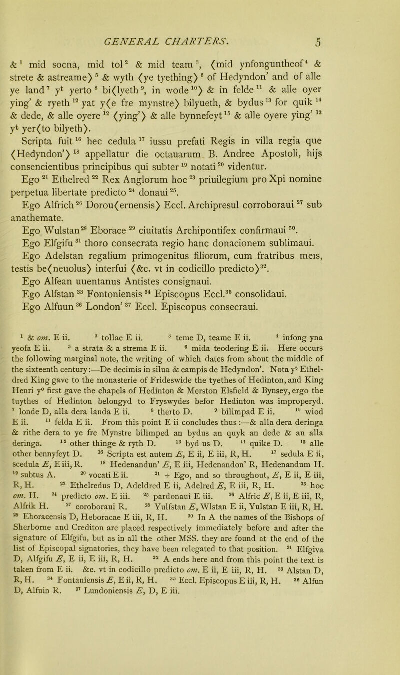 &1 mid socna, mid tol2 & mid team3, (mid ynfonguntheof4 & strete & astreame) 5 & wyth (ye tyething) e of Hedyndon’ and of alle ye land7 y* yerto 8 bi(lyeth9, in wode10) & in felde 11 & alle oyer ying’ & ryeth 12 yat y(e fre mynstre) bilyueth, & bydus13 for quik 14 & dede, & alle oyere 12 (ying’) & alle bynnefeyt15 & alle oyere ying’12 yt yer(to bilyeth). Scripta fuit16 hec cedula 17 iussu prefati Regis in villa regia que (Hedyndon’) 18 appellatur die octauarum B. Andree Apostoli, hijs consencientibus principibus qui subter19 notati20 videntur. Ego 21 Ethelred22 Rex Anglorum hoc23 priuilegium proXpi nomine perpetua libertate predicto 24 donaui25. Ego Alfrich26 Dorou(ernensis) Eccl. Archipresul corroboraui27 sub anathemate. Ego Wulstan28 Eborace 29 ciuitatis Archipontifex confirmaui30. Ego Elfgifu31 thoro consecrata regio hanc donacionem sublimaui. Ego Adelstan regalium primogenitus filiorum, cum fratribus meis, testis be(neuolus) interfui (&c. vt in codicillo predicto)32. Ego Alfean uuentanus Antistes consignaui. Ego Alfstan 33 Fontoniensis 34 Episcopus Eccl.35 consolidaui. Ego Alfuun36 London’37 Eccl. Episcopus consecraui. 1 & om. E ii. 2 tollae E ii. 3 teme D, teame E ii. 1 infong yna yeofa E ii. 5 a strata & a strema E ii. 6 mida teodering E ii. Here occurs the following marginal note, the writing of which dates from about the middle of the sixteenth century:—De decimis in silua & campis de Hedyndon’. Nota y* Ethel- dred King gave to the monasterie of Frideswide the tyethes of Hedinton, and King Henri ye first gave the chapels of Hedinton & Merston Elsfield & Bynsey, ergo the tuythes of Hedinton belongyd to Fryswydes befor Hedinton was improperyd. 7 londe D, alia dera landa E ii. 8 therto D. 9 bilimpad E ii. 10 wiod E ii. 11 felda E ii. From this point E ii concludes thus :—& alia dera deringa & rithe dera to ye fre Mynstre bilimped an bydus an quyk an dede & an alia deringa. 12 other thinge & ryth D. 13 byd us D. 14 quike D. 15 alle other bennyfeyt D. 18 Scripta est autem E, E ii, E iii, R, H. 17 sedula E ii, scedula E, E iii, R. 18 Hedenandun’ E, E iii, Hedenandon’ R, Hedenandum H. 19 subtus A. 20 vocati E ii. 21 + Ego, and so throughout, E, E ii, E iii, R, H. 22 Ethelredus D, Adeldred E ii, Adelred E, E iii, R, H. 23 hoc om. H. 21 predicto o?n. E iii. 25 pardonaui E iii. 26 Alfric E, E ii, E iii, R, Alfrik H. 27 coroboraui R. 28 Yulfstan E, Wlstan E ii, Yulstan E iii, R, H. 29 Eboracensis D, Heboracae E iii, R, H. 30 In A the names of the Bishops of Sherborne and Crediton are placed respectively immediately before and after the signature of Elfgifu, but as in all the other MSS. they are found at the end of the list of Episcopal signatories, they have been relegated to that position. 31 Elfgiva D, Alfgifu E, E ii, E iii, R, H. 32 A ends here and from this point the text is taken from E ii. &c. vt in codicillo predicto om. E ii, E iii, R, H. 33 Alstan D, R, H. 34 Fontaniensis E, E ii, R, H. 35 Eccl. Episcopus E iii, R, H. 39 Alfun D, Alfuin R. 37 Lundoniensis E, D, E iii.