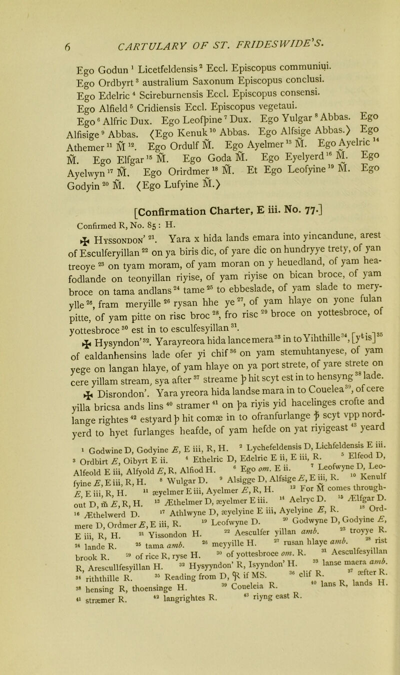 Ego Godun 1 Licetfeldensis2 Eccl. Episcopus communiui. Ego Ordbyrt3 australium Saxonum Episcopus conclusi. Ego Edelric 4 Scireburnensis Eccl. Episcopus consensi. Ego Alfield6 Cridiensis Eccl. Episcopus vegetaui. Ego6 Alfric Dux. Ego Leotyine7 Dux. Ego Yulgar 8 Abbas. Ego Alfisige9 Abbas. (Ego Kenuk10 Abbas. Ego Alfsige Abbas.) Ego Athemer11 M 12. Ego Ordulf M. Ego Ayelmer13 M. EgoAyelric14 M. Ego Elfgar15 M. Ego Goda M. Ego Eyelyerd16 M. Ego Ayelwyn17 M. Ego Orirdmer 18 ifr. Et Ego Leofyine19 M. Ego Godyin 20 M. (Ego Lufyine M.) [Confirmation Charter, E iii. No. 77*3 Confirmed R, No. 85 : H. Hyssondon’ 21. Yara x hida lands emara into yincandune, arest of Esculferyillan22 on ya biris die, of yare die on hundryye trety, of yan treoye 23 on tyam moram, of yam moran on y heuedland, of yam hea- fodlande on teonyillan riyise, of yam riyise on bican broce, of yam broce on tama andlans24 tame25 to ebbeslade, of yam slade to mery- ylle26, fram meryille 26 rysan hhe ye 27, of yam hlaye on yone fulan pitte, of yam pitte on rise broc28, fro rise 29 broce on yottesbroce, of yottesbroce30 est in to esculfesyillan31. Hysyndon’32. Yarayreora hida lance mera33 in toYihthille-, [y* is] of ealdanhensins lade ofer yi chif36 on yam stemuhtanyese, of yam yege on langan hlaye, of yam hlaye on ya port strete, of yare strete on cere yillam stream, sya after37 streame p hit scyt est in to hensyng lade. ^ Disrondon’. Yara yreora hida landse mara in to Couelea of cere yilla briesa ands lins 40 stramer41 on pa. riyis yid hacelmges crofte and lano-e rightes42 estyard]? hit com* in to ofranfurlange f scyt vppnord- yerd to hyet furlanges heafde, of yam hefde on yat riyigeast43 yeard 1 Godwine D, Godyine E, E iii, R, H. 2 Lychefeldensis D, Lichfeldensis E iii. * Ordbirt E, Oibyrt E ii. 4 Ethelric D, Edelric E 11, E m, R. Elfeod D, Alfeold E iii, Alfyold E, R, Alfiod H. 6 Ego om. E u. Leofwyne D; Leo- fyine E, E iii, R, H. 8 Wulgar D. 3 Alsigge D, Alfsige E, E m, R. Kenulf £ Eiii R H. 11 leyelmer E iii, Ayelmer E, R, H. 13 For M comes through- out D, ft E, R, H. 13 ^Ethelmer D, seyelmer E iii. 14 Aeliyc D. 15 ^lfgarD. le yEthelwerd D. 17 Athlwyne D, seyelyine E 111, Ayelyine E,R. mere D, Ordmer E, E iii, R. 19 Leofwyne D. Godwyne D, Godyine E, E iii, R, H. 21 Yissondon H. 22 Aesculfer yillan amb. troyye R. 24 lande R. 25 tama amb. 26 meyyille H. 27 rusan hlaye amb. nst brook R 29 of rice R, ryse H. 30 of yottesbroce om. R. 31 Aescnlfesyillan R, Arescullfesyillan H. 32 Hysyyndon' R, Isyyndon’ H. 39 ^se “aera 21 riththille R. 35 Reading from D, ^ if MS. clif R. s* hensing R, thoensinge H. 39 Coneleia R. Ians R, lan s . « strsemer R. 42 langrightes R. 43 riyng east R.
