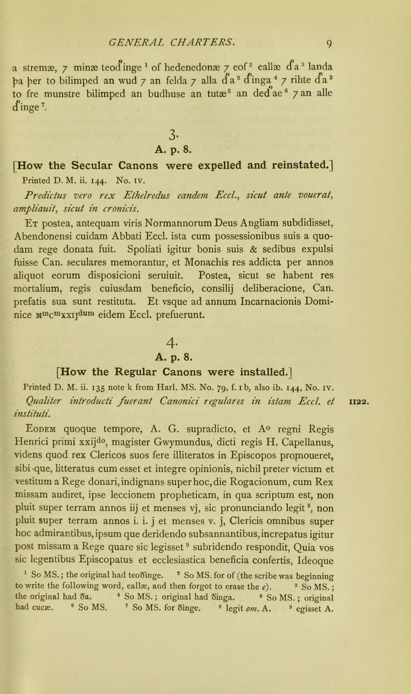 a stremae, 7 minae teocfinge 1 of hedenedonse 7 eof2 eallae cfa8 landa Jm per to bilimped an wud 7 an felda 7 alia da3 cfinga 4 7 rihte da3 to fre munstre bilimped an budhuse an tutse6 an dedae6 7 an alle cfinge7. 3- A. p. 8. [How the Secular Canons were expelled and reinstated.] Printed D. M. ii. 144. No. rv. Predictus vero rex Ethelredus eandem Eccl., sicut ante vouerat, ampliauit, sicut in cronicis. Et postea, antequam viris Normannorum Deus Angliam subdidisset, Abendonensi cuidam Abbati Eccl. ista cum possessionibus suis a quo- dam rege donata fuit. Spoliati igitur bonis suis & sedibus expulsi fuisse Can. seculares memorantur, et Monachis res addicta per annos aliquot eorum disposicioni seruiuit. Postea, sicut se habent res mortalium, regis cuiusdam beneficio, consilij deliberacione, Can. prefatis sua sunt restituta. Et vsque ad annum Incarnacionis Domi- nice Mmcmxxijdum eidem Eccl. prefuerunt. 4- A. p. 8. [How the Regular Canons were installed.] Printed D. M. ii. 135 note k from Hart. MS. No. 79, f. 1 b, also ib. 144, No. IV. Qualiter introducti fuerant Canonici regulares in istam Eccl. et 1122. instituti. Eodem quoque tempore, A. G. supradicto, et A0 regni Regis Henrici primi xxijdo, magister Gwymundus, dicti regis H. Capellanus, videns quod rex Clericos suos fere illiteratos in Episcopos propioueret, sibi -que, litteratus cum esset et integre opinionis, nicbil preter victum et vestitum a Rege donari,indignans super hoc, die Rogacionum, cum Rex missam audiret, ipse leccionem propheticam, in qua scriptum est, non pluit super terram annos iij et menses vj, sic pronunciando legit8, non pluit super terram annos i. i. j et menses v. j, Clericis omnibus super hoc admirantibus,ipsum que deridendo subsannantibus,increpatus igitur post missam a Rege quare sic legisset9 subridendo respondit, Quia vos sic legentibus Episcopatus et ecclesiastica beneficia confertis, Ideoque 1 So MS.; the original had teoSinge. 3 So MS. for of (the scribe was beginning to write the following word, eallae, and then forgot to erase the e). 3 So MS.; the original had Sa. 4 So MS.; original had Singa. 5 So MS. ; original had cucae. 6 So MS. 7 So MS. for Singe. 8 legit om. A. 0 egisset A.