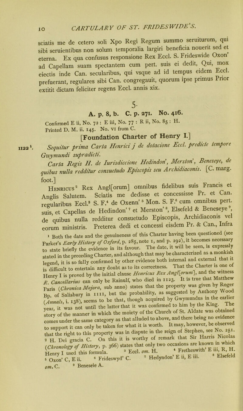 1122 \ sciatis me de cetero soli Xpo Regi Regum summo seruiturum, qui sibi seruientibus non solum temporalia largiri beneficia nouerit sed et etema. Ex qua confusus responsione Rex Eccl. S. Frideswide Oxon ad Capellam suam spectantem cum pert, suis ei dedit, Qui, mox eiectis inde Can. secularibus, qui vsque ad id tempus eidem Eccl. prefuerant, regulares sibi Can. congregauit, quorum ipse primus Prior extitit dictam feliciter regens Eccl. annis xix. A. p. 8, b. C. p. 271. No. 4x6. [Foundation Charter of Henry I.] Sequitur prima Carta Henrici j de dotacione Eccl. predicte tempo) e Gwyviundi supradicti. Carta Regis H. de Iurisdiccione Hedindori, Merston , Beneseye, de quibus nulla redditur consuetudo Episcopis seu Archidiaconis. [C. marg. foot.] Henricus2 Rex Angl[orum] omnibus fidelibus suis Francis et Anglis Salutem. Sciatis me dedisse et concessisse Pr. et Can. regularibus Eccl.3 S. F.4 de Oxenn’5 Mon. S. F.6 cum omnibus pert, suis, et Capellas de Hedindon’7 et Merston’s, Elsefeld & Beneseye -, de quibus nulla redditur consuetudo Episcopis, Archidiaconis vel eorum ministris. Preterea dedi et concessi eisdem Pr. & Can., Infra 1 Both the date and the genuineness of this Charter having been questioned (see Parker’s Early History of Oxford, y. 285, note 1, and p. 292), it becomes necessary to state briefly the evidence in its favour. The date, it will be seen, is express y stated in the preceding Charter, and although that may be characterized as a monkish Wend it is so fully confirmed by other evidence both internal and external that 1 ^difficult to entertain any doubt as to its correctness. That the Charter is one of Henry I is proved by the initial clause Henricus Rex Angl[oruni\, and the witness R Cancellarius can only be Rainulf, who died in 1123. It is true that Matthew Paris (Chronica Major a, sub anno) states that the property was given by Roger Bp of Salisbury in mi, but the probability, as suggested by Anthony Wood (Annals, i. 138), seems to be that, though acquired by Gwymundus in the earlier year it was not until the latter that it was confirmed to him by the King. The story of the manner in which the moiety of the Church of St. Aldate was obtained comes under the same category as that alluded to above, and there being no evidence to support it can only be taken for what it is worth. It may, however, be observed that the right to this property was in dispute in the reign of Stephen, see No. 251. 2 H Dei gracia C. On this it is worthy of remark that Sir Hams Nicolas {Chronology of History, p. 366) states that only two occasions are known m which Henry I used this formula. 3 Eccl. ***. H. 4 Frethesw.th E 11. R, H. s Oxon’ C, E ii. 6 Frideswyd’ C. 7 Hedyndon E 11, E 111. Elsefeld om. C. 9 Beneseie A.