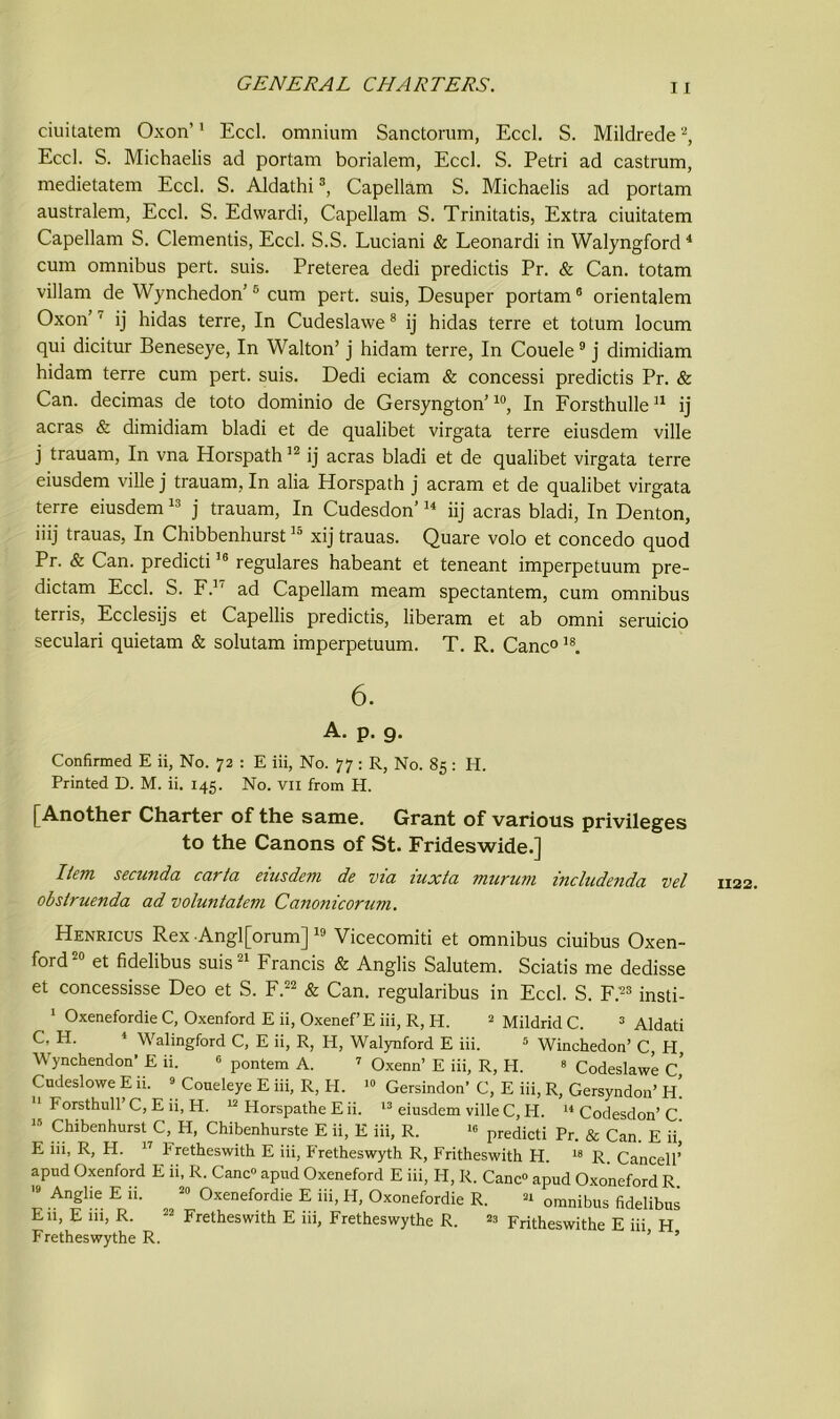 ciuitatem Oxon’' Eccl. omnium Sanctorum, Eccl. S. Mildrede2, Eccl. S. Michaelis ad portam borialem, Eccl. S. Petri ad castrum, medietatem Eccl. S. Aldathi3, Capellam S. Michaelis ad portam australem, Eccl. S. Edwardi, Capellam S. Trinitatis, Extra ciuitatem Capellam S. dementis, Eccl. S.S. Luciani & Leonard! in Walyngford4 cum omnibus pert. suis. Preterea dedi predictis Pr. & Can. totam villam de Wynchedon’5 cum pert, suis, Desuper portam6 orientalem Oxon’ ' ij hidas terre, In Cudeslawe8 ij hidas terre et totum locum qui dicitur Beneseye, In Walton’ j hidam terre, In Couele9 j dimidiam hidam terre cum pert. suis. Dedi eciam & concessi predictis Pr. & Can. decimas de toto dominio de Gersyngton’10, In Forsthulle11 ij acras & dimidiam bladi et de qualibet virgata terre eiusdem ville j trauarn, In vna Horspath12 ij acras bladi et de qualibet virgata terre eiusdem ville j trauarn, In alia Horspath j acram et de qualibet virgata terre eiusdem13 j trauarn, In Cudesdon’14 iij acras bladi, In Denton, iiij trauas, In Chibbenhurst15 xij trauas. Quare volo et concedo quod Pr. & Can. predicti16 regulares habeant et teneant imperpetuum pre- dictam Eccl. S. F.17 ad Capellam meam spectantem, cum omnibus terris, Ecclesijs et Capellis predictis, liberam et ab omni seruicio seculari quietam & solutam imperpetuum. T. R. Cane0 ls. 6. A. p. g. Confirmed E ii, No. 72 : E iii, No. 77 : R, No. 85: H. Printed D. M. ii. 145. No. vn from PL [Another Charter of the same. Grant of various privileges to the Canons of St. Frideswide.] Hem secunda carta eiusdem de via iuxta murum includenda vel obslruenda ad voluntatem Canonicorum. Henricus Rex Angl[orum] 19 Vicecomiti et omnibus ciuibus Oxen- ford20 et fidelibus suis21 Francis & Anglis Salutem. Sciatis me dedisse et concessisse Deo et S. F.22 & Can. regularibus in Eccl. S. F.23 insti- 1 Oxenefordie C, Oxenford E ii, Oxenef’E iii, R, H. 2 Mildrid C. 3 Aldati C, H. 4 Walingford C, E ii, R, H, Walynford E iii. 5 Winchedon’ C, PI, Wynchendon’ E ii. 6 pontem A. 7 Oxenn’ E iii, R, PI. 3 CodeslawL C Cudeslowe E ii. 2 Coueleye E iii, R, H. >• Gersindon’ C, E iii, R, Gersyndon’ PL 11 Forsthull’ C, E ii, H. 12 Horspathe E ii. 13 eiusdem ville C, Ii. 14 Codesdon’ C E iii, R, H. 17 Pretbeswith E iii, Fretheswyth R, Fritheswith PI. 18 R Cancell’ apud Oxenford E ii, R. Cane apud Oxeneford E iii, H, R. Canc<> apud Oxoneford R 19 Anglie E ii. 29 Oxenefordie E iii, H, Oxonefordie R. 24 omnibus fidelibus E11, E 111, R. 22 Fretheswitb E iii, Fretheswythe R. 28 Fritheswithe E iii H Fretheswythe R. ’ ’ 1122.