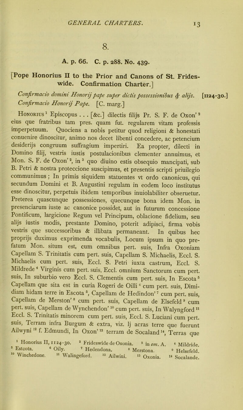 *3 8. A. p. 66. C. p. 288. No. 439. [Pope Honorius II to the Prior and Canons of St. Frides- wide. Confirmation Charter.] Confirmacio domini Honorij pape super dictis possessionibus Sf alijs. Confirviacio Honorij Pape. [C. marg.] Honorius 1 Episcopus . . . [&c.] dilectis filijs Pr. S. F. de Oxon’2 eius que fratribus tam pres, quam fut. regularem vitam professis imperpetuum. Quociens a nobis petitur quod religioni & honestati conuenire dinoscitur, animo nos decet libenti concedere, ac petencium desiderijs congruum suffragium impertiri. Ea propter, dilecti in Domino filij, vestris iustis postulacionibus clementer annuimus, et Mon. S. F. de Oxon 2, in 3 quo diuino estis obsequio mancipati, sub B. Petri & nostra proteccione suscipimus, et presentis scripti priuilegio communimus ; In primis siquidem statuentes vt ordo canonicus, qui secundum Domini et B. Augustini regulam in eodem loco institutus esse dinoscitur, perpetuis ibidem temporibus inuiolabiliter obseruetur. Preterea quascunque possessiones, quecunque bona idem Mon. in presenciarum iuste ac canonice possidet, aut in futurum concessione Pontificum, largicione Regum vel Principum, oblacione fidelium, seu alijs iustis modis, prestante Domino, poterit adipisci, firma vobis vestris que successoribus & illibata permaneant. In quibus hec proprijs duximus exprimenda vocabulis, Locum ipsum in quo pre- fatum Mon. situm est, cum omnibus pert, suis, Infra Oxoniam Capellam S. Trinitatis cum pert, suis, Capellam S. Michaelis, Eccl. S. Michaelis cum pert, suis, Eccl. S. Petri iuxta castrum, Eccl. S. Mildrede 4 Virginis cum pert, suis, Eccl. omnium Sanctorum cum pert, suis, In suburbio vero Eccl. S. dementis cum pert, suis, In Escota6 Capellam que sita est in curia Rogeri de OilliG cum pert, suis, Dimi- diam bidam terre in Escota 5, Capellam de Hedindon’7 cum pert, suis, Capellam de Merston’8 cum pert, suis, Capellam de Elsefeld9 cum pert, suis, Capellam de Wynchendon’10 cum pert, suis, In Walyngford11 Eccl. S. Trinitatis minorem cum pert, suis, Eccl. S. Luciani cum pert, suis, Terram infra Burgum & extra, viz. lj acras terre que fuerunt Ailwyni12 f. Edmundi, In Oxon’13 terram de SocalandI4, Terras que 1 Honorius II, 1124-30. 2 Frideswide de Oxonia. 3 in om. A. 1 Mildride. 5 Estcota. 6 Oily. 7 Hedendona. 8 Merstona. 9 Helsefeld [1124-30.]
