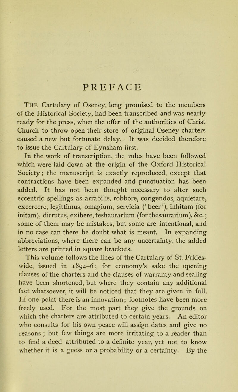 PREFACE The Cartulary of Oseney, long promised to the members of the Historical Society, had been transcribed and was nearly ready for the press, when the offer of the authorities of Christ Church to throw open their store of original Oseney charters caused a new but fortunate delay. It was decided therefore to issue the Cartulary of Eynsham first. In the work of transcription, the rules have been followed which were laid down at the origin of the Oxford Historical Society; the manuscript is exactly reproduced, except that contractions have been expanded and punctuation has been added. It has not been thought necessary to alter such eccentric spellings as arrabilis, robbore, corigendos, aquietare, excercere, legittimus, omagium, servicia (‘ beer ’), inliitam (for initam), dirrutus, exibere, teshaurarium (for thesaurarium), &c.; some of them may be mistakes, but some are intentional, and in no case can there be doubt what is meant. In expanding abbreviations, where there can be any uncertainty, the added letters are printed in square brackets. This volume follows the lines of the Cartulary of St. Frides- wide, issued in 1894-6; for economy’s sake the opening clauses of the charters and the clauses of warranty and sealing have been shortened, but where they contain any additional fact whatsoever, it will be noticed that they are given in full. In one point there is an innovation; footnotes have been more freely used. For the most part they give the grounds on which the charters are attributed to certain years. An editor who consults for his own peace will assign dates and give no reasons ; but few things are more irritating to a reader than to find a deed attributed to a definite year, yet not to know whether it is a guess or a probability or a certainty. By the