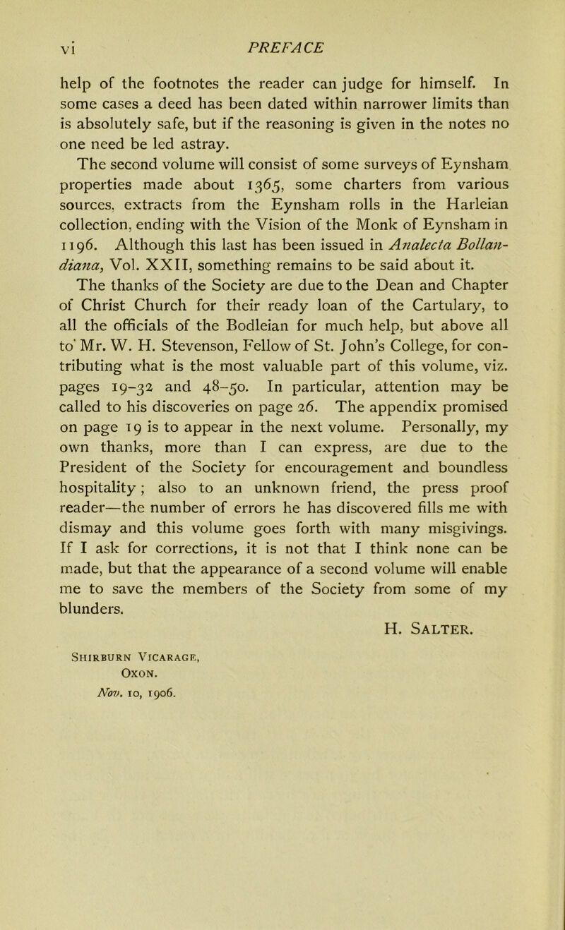 help of the footnotes the reader can judge for himself. In some cases a deed has been dated within narrower limits than is absolutely safe, but if the reasoning is given in the notes no one need be led astray. The second volume will consist of some surveys of Eynsharn properties made about 1365, some charters from various sources, extracts from the Eynsharn rolls in the Harleian collection, ending with the Vision of the Monk of Eynsharn in 1196. Although this last has been issued in Analecta Bollan- diana, Vol. XXII, something remains to be said about it. The thanks of the Society are due to the Dean and Chapter of Christ Church for their ready loan of the Cartulary, to all the officials of the Bodleian for much help, but above all to' Mr. W. H. Stevenson, Fellow of St. John’s College, for con- tributing what is the most valuable part of this volume, viz. pages 19-32 and 48-50. In particular, attention may be called to his discoveries on page 26. The appendix promised on page 19 is to appear in the next volume. Personally, my own thanks, more than I can express, are due to the President of the Society for encouragement and boundless hospitality; also to an unknown friend, the press proof reader—the number of errors he has discovered fills me wdth dismay and this volume goes forth with many misgivings. If I ask for corrections, it is not that I think none can be made, but that the appearance of a second volume will enable me to save the members of the Society from some of my blunders. H. Salter. Shirburn Vicarage, Oxon. Nov. 10, 1906.