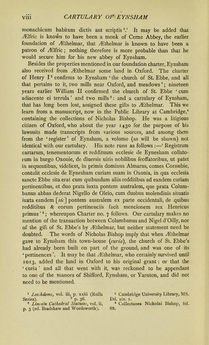 monachicum habitum dictis aut scriptis V It may be added that ^Elfric is known to have been a monk of Cerne Abbey, the earlier foundation of Hithelmar, that yEthelmar is known to have been a patron of ^Elfric; nothing therefore is more probable than that he would secure him for his new abbey of Eynsham. Besides the properties mentioned in our foundation charter, Eynsham also received from ^Ethelmar some land in Oxford. The charter of Henry 11 2 confirms to Eynsham ‘ the church of St. Ebbe, and all that pertains to it, two mills near Oxford, and meadows ’; nineteen years earlier William II confirmed the church of St. Ebbe ‘ cum adiacente ei terrula ’ and two mills 3: and a cartulary of Eynsham, that has long been lost, assigned these gifts to ^Ethelmar. This we learn from a manuscript, now in the Public Library at Cambridge,4 containing the collections of Nicholas Bishop. He was a litigious citizen of Oxford, who about the year 1430 for the purpose of his lawsuits made transcripts from various sources, and among them from the ‘ register ’ of Eynsham, a volume (as will be shown) not identical with our cartulary. His note runs as follows :—‘ Registrum cartarum, tenementorum et reddituum ecclesie de Eynesham collato- rum in burgo Oxonie, de diuersis uiris nobilibus feoflfatoribus, ut patet in sequentibus, videlicet, in primis dominus Almarus, comes Cornubie, contulit ecclesie de Eynesham curiam suam in Oxonia, in qua ecclesia sancte Ebbe sita erat cum quibusdam aliis redditibus ad eandem curiam pertinentibus, et duo prata iuxta pontem australem, que prata Colum- banus abbas dederat Nigello de Oleio, cum duobus molendinis situatis iuxta eandem [«c] pontem australem ex parte occidentali, de quibus redditibus & eorum pertinenciis facit mencionem rex Henricus primus ’5; whereupon Charter no. 7 follows. Our cartulary makes no mention of the transaction between Columbanus and Nigel d'Oilly, nor of the gift of St. Ebbe’s by Hithelmar, but neither statement need be doubted. The words of Nicholas Bishop imply that when ^Ethelmar gave to Eynsham this town-house {curia), the church of St. Ebbe’s had already been built on part of the ground, and was one of its ‘ pertinences ’. It may be that /Ethelmar, who certainly survived until 1013, added the land in Oxford to his original grant : or that the ‘ curia ’ and all that went with it, was reckoned to be appendant to one of the manors of Shifford, Eynsham, or Yarnton, and did not need to be mentioned. 1 Leechdoms, vol. iii, p. xxiii (Rolls * Cambridge University Library, MS. Series). 2 p. 36. Dd. xiv. 1. s Lincoln Cathedral Statutes, vol. ii, J Collectanea Nicholai Bishop, fol.