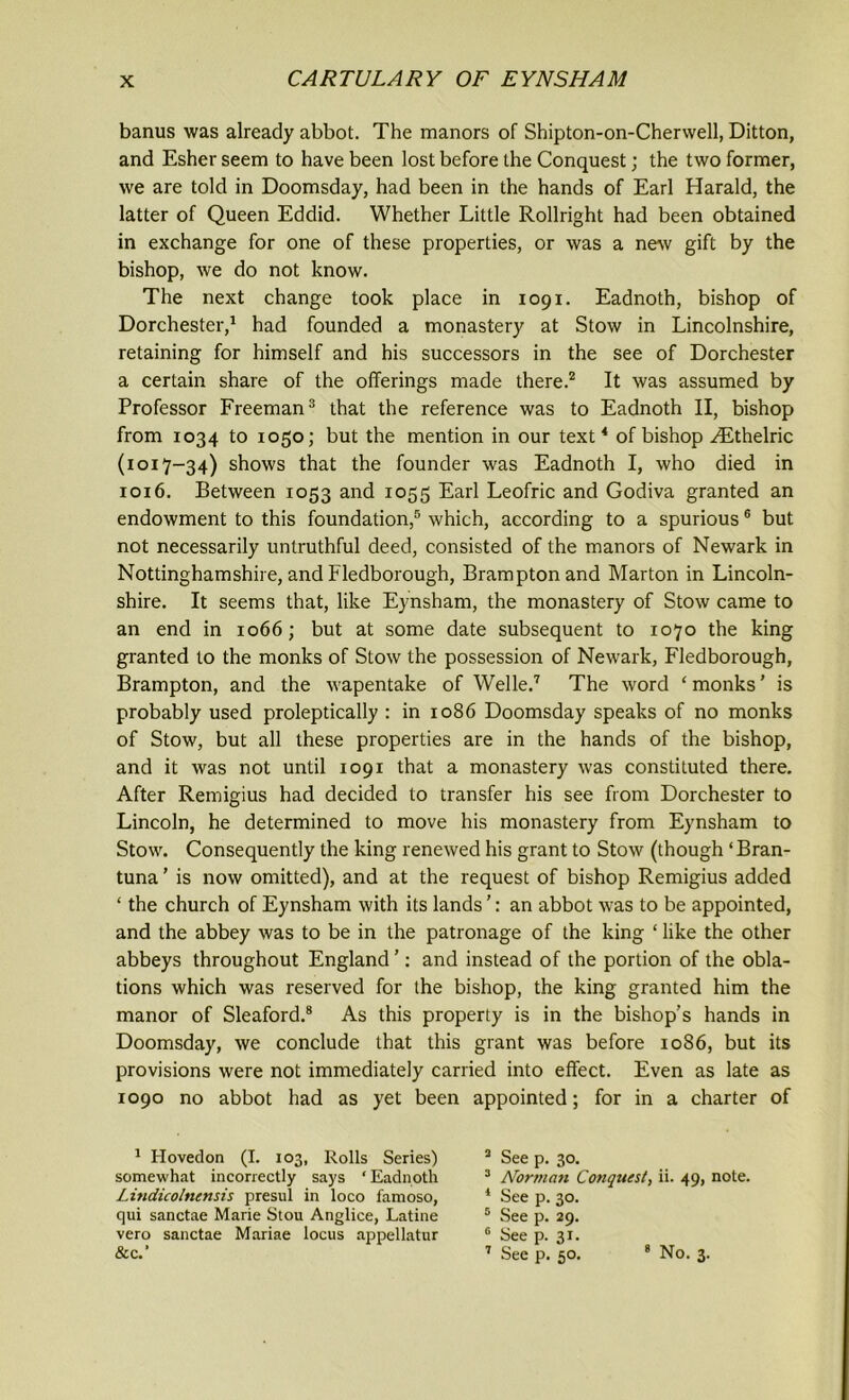 banus was already abbot. The manors of Shipton-on-Cherwell, Ditton, and Esher seem to have been lost before the Conquest; the two former, we are told in Doomsday, had been in the hands of Earl Harald, the latter of Queen Eddid. Whether Little Rollright had been obtained in exchange for one of these properties, or was a new gift by the bishop, we do not know. The next change took place in 1091. Eadnoth, bishop of Dorchester,1 had founded a monastery at Stow in Lincolnshire, retaining for himself and his successors in the see of Dorchester a certain share of the offerings made there.2 It was assumed by Professor Freeman3 that the reference was to Eadnoth II, bishop from 1034 to 1050; but the mention in our text4 of bishop ^Ethelric (1017-34) shows that the founder was Eadnoth I, who died in 1016. Between 1053 and 1055 Earl Leofric and Godiva granted an endowment to this foundation,5 which, according to a spurious6 but not necessarily untruthful deed, consisted of the manors of Newark in Nottinghamshire, and Fledborough, Brampton and Marton in Lincoln- shire. It seems that, like Eynsham, the monastery of Stow came to an end in 1066; but at some date subsequent to 1070 the king granted to the monks of Stow the possession of Newark, Fledborough, Brampton, and the wapentake of Welle.7 The word ‘ monks ’ is probably used proleptically : in 1086 Doomsday speaks of no monks of Stow, but all these properties are in the hands of the bishop, and it was not until 1091 that a monastery was constituted there. After Remigius had decided to transfer his see from Dorchester to Lincoln, he determined to move his monastery from Eynsham to Stow. Consequently the king renewed his grant to Stow (though ‘Bran- tuna ’ is now omitted), and at the request of bishop Remigius added ‘ the church of Eynsham with its lands ’: an abbot was to be appointed, and the abbey was to be in the patronage of the king ‘ like the other abbeys throughout England ’: and instead of the portion of the obla- tions which was reserved for the bishop, the king granted him the manor of Sleaford.8 As this property is in the bishop’s hands in Doomsday, we conclude that this grant was before 1086, but its provisions were not immediately carried into effect. Even as late as 1090 no abbot had as yet been appointed; for in a charter of 1 Hovedon (I. 103, Rolls Series) somewhat incorrectly says ‘ Eadnoth Lindicolnensis presul in loco famoso, qui sanctae Marie Stou Anglice, Latine vero sanctae Mariae locus appellatur &c.’ 3 See p. 30. 3 Norman Conquest., ii. 49, note. 4 See p. 30. 5 See p. 29. e See p. 31. 1 See p. 50. 8 No. 3.
