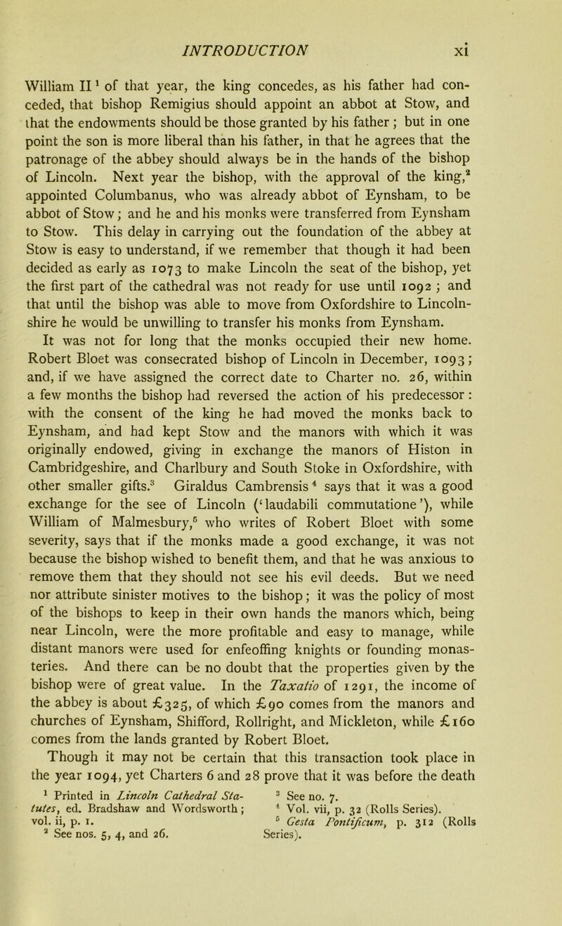 William II1 of that year, the king concedes, as his father had con- ceded, that bishop Remigius should appoint an abbot at Stow, and ihat the endowments should be those granted by his father ; but in one point the son is more liberal than his father, in that he agrees that the patronage of the abbey should always be in the hands of the bishop of Lincoln. Next year the bishop, with the approval of the king,2 appointed Columbanus, who was already abbot of Eynsham, to be abbot of Stow; and he and his monks were transferred from Eynsham to Stow. This delay in carrying out the foundation of the abbey at Stow is easy to understand, if we remember that though it had been decided as early as 1073 to make Lincoln the seat of the bishop, yet the first part of the cathedral was not read)' for use until 1092 ; and that until the bishop was able to move from Oxfordshire to Lincoln- shire he would be unwilling to transfer his monks from Eynsham. It was not for long that the monks occupied their new home. Robert Bloet was consecrated bishop of Lincoln in December, 1093; and, if we have assigned the correct date to Charter no. 26, within a few months the bishop had reversed the action of his predecessor : with the consent of the king he had moved the monks back to Eynsham, and had kept Stow and the manors with which it was originally endowed, giving in exchange the manors of Histon in Cambridgeshire, and Charlbury and South Stoke in Oxfordshire, with other smaller gifts.3 Giraldus Cambrensis 4 says that it was a good exchange for the see of Lincoln (‘laudabili commutatione’), while William of Malmesbury,5 who writes of Robert Bloet with some severity, says that if the monks made a good exchange, it was not because the bishop wished to benefit them, and that he was anxious to remove them that they should not see his evil deeds. But we need nor attribute sinister motives to the bishop; it was the policy of most of the bishops to keep in their own hands the manors which, being near Lincoln, were the more profitable and easy to manage, while distant manors were used for enfeoffing knights or founding monas- teries. And there can be no doubt that the properties given by the bishop were of great value. In the Taxatio of 1291, the income of the abbey is about £325, of which £90 comes from the manors and churches of Eynsham, Shifford, Rollright, and Mickleton, while £160 comes from the lands granted by Robert Bloet. Though it may not be certain that this transaction took place in the year 1094, yet Charters 6 and 28 prove that it was before the death 1 Printed in Lincoln Cathedral Sta- 3 See no. 7. lutes, ed. Bradshaw and Wordsworth; 1 Vol. vii, p. 32 (Rolls Series), vol. ii, p. 1. 5 Gesta Pontificum, p. 312 (Rolls 3 See nos. 5, 4, and 26. Series).