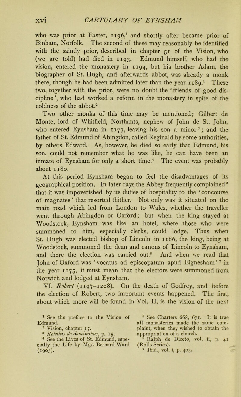 who was prior at Easter, 1196,1 and shortly after became prior of Binham, Norfolk. The second of these may reasonably be identified with the saintly prior, described in chapter 51 of the Vision, who (we are told) had died in 1193. Edmund himself, who had the vision, entered the monastery in 1194, but his brother Adam, the biographer of St. Hugh, and afterwards abbot, was already a monk there, though he had been admitted later than the year 1189.1 These two, together with the prior, were no doubt the ‘ friends of good dis- cipline ’, who had worked a reform in the monastery in spite of the coldness of the abbot.2 Two other monks of this time may be mentioned; Gilbert de Monte, lord of Whitfield, Northants, nephew of John de St. John, who entered Eynsham in 1177, leaving his son a minor3 4 * *; and the father of St. Edmund of Abingdon, called Reginald by some authorities, by others Edward. As, however, he died so early that Edmund, his son, could not remember what he was like, he can have been an inmate of Eynsham for only a short time.'1 The event was probably about 1180. At this period Eynsham began to feel the disadvantages of its geographical position. In later days the Abbey frequently complained ® that it was impoverished by its duties of hospitality to the ‘concourse of magnates’ that resorted thither. Not only was it situated on the main road which led from London to Wales, whether the traveller went through Abingdon or Oxford; but when the king stayed at Woodstock, Eynsham was like an hotel, where those who were summoned to him, especially clerks, could lodge. Thus when St. Hugh was elected bishop of Lincoln in 1186, the king, being at Woodstock, summoned the dean and canons of Lincoln to Eynsham, and there the election was carried out.0 And when we read that John of Oxford was ‘ vocatus ad episcopatum apud Eignesham ’7 in the year 1175, it must mean that the electors were summoned from Norwich and lodged at Eynsham. VI. Robert (1197-1208). On the death of Godfrey, and before the election of Robert, two important events happened. The first, about which more will be found in Vol. II, is the vision of the next 1 See the preface to the Vision of Edmund. 2 Vision, chapter 17. 3 Rotulus de dominalws, p. 15. 4 See the Lives of St. Edmund, espe- cially the Life by Mgr. Bernard Ward 09°3)- 5 See Charters 668, 671. It is true all monasteries made the same com- plaint, when they wished to obtain the appropriation of a church. 0 Ralph de Diceto, vol. ii, p. 41 (Rolls Series). 7 Ibid., vol. i, p. 403.