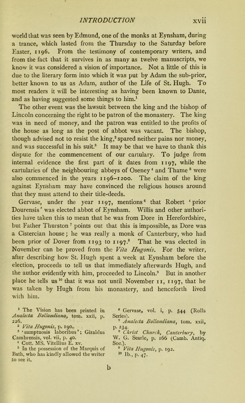 world that was seen by Edmund, one of the monks at Eynsham, during a trance, which lasted from the Thursday to the Saturday before Easter, 1196. From the testimony of contemporary writers, and from the fact that it survives in as many as twelve manuscripts, we know it was considered a vision of importance. Not a little of this is due to the literary form into which it was put by Adam the sub-prior, better known to us as Adam, author of the Life of St. Hugh. To most readers it will be interesting as having been known to Dante, and as having suggested some things to him.1 The other event was the lawsuit between the king and the bishop of Lincoln concerning the right to be patron of the monastery. The king was in need of money, and the patron was entitled to the profits of the house as long as the post of abbot was vacant. The bishop, though advised not to resist the king,2 spared neither pains nor money, and was successful in his suit.3 It may be that we have to thank this dispute for the commencement of our cartulary. To judge from internal evidence the first part of it dates from 1x97, while the cartularies of the neighbouring abbeys of Oseney4 and Thame 5 were also commenced in the years 1196-1200. The claim of the king against Eynsham may have convinced the religious houses around that they must attend to their title-deeds. Gervase, under the year 1197, mentions6 that Robert ‘prior Dourensis ’ was elected abbot of Eynsham. Willis and other authori- ties have taken this to mean that he was from Dore in Herefordshire, but Father Thurston7 points out that this is impossible, as Dore was a Cistercian house; he was really a monk of Canterbury, who had been prior of Dover from 1193 to 1197.8 That he was elected in November can be proved from the Vila Hugonis. For the writer, after describing how St. Hugh spent a week at Eynsham before the election, proceeds to tell us that immediately afterwards Hugh, and the author evidently with him, proceeded to Lincoln.9 But in another place he tells us 10 that it was not until November 11, 1197, that he was taken by Hugh from his monastery, and henceforth lived with him. 1 The Vision has been printed in Analecta Bollandiana, tom. xxii, p. 226. 2 Vita Hugonis, p. 190. 3 ‘sumptuosis laboribus’: Giraldns Cambrensis, vol. vii, p. 40. 1 Cott. MS. Vitellius E. xv. 5 In the possession of the Marquis of Bath, who has kindly allowed the writer to see it. 6 Gervase, vol. i, p. 544 (Rolls Series). 7 Analecta Bollandiana, tom. xxii, P- 2 3 4- . 8 Christ Church, Canterbury, by W. G. Searle, p. 166 (Camb. Antiq. Soc.). 9 Vita Hugonis, p. 192. 10 lb., P. 47- b