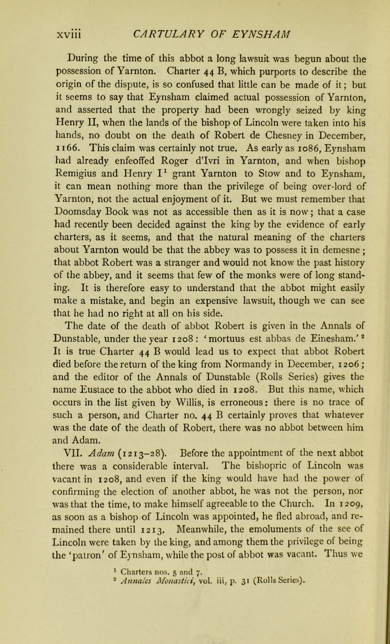 During the time of this abbot a long lawsuit was begun about the possession of Yarnton. Charter 44 B, which purports to describe the origin of the dispute, is so confused that little can be made of it; but it seems to say that Eynsham claimed actual possession of Yarnton, and asserted that the property had been wrongly seized by king Henry II, when the lands of the bishop of Lincoln were taken into his hands, no doubt on the death of Robert de Chesney in December, 1166. This claim was certainly not true. As early as 1086, Eynsham had already enfeoffed Roger d’lvri in Yarnton, and when bishop Remigius and Henry I1 grant Yarnton to Stow and to Eynsham, it can mean nothing more than the privilege of being over-lord of Yarnton, not the actual enjoyment of it. But we must remember that Doomsday Book was not as accessible then as it is now; that a case had recently been decided against the king by the evidence of early charters, as it seems, and that the natural meaning of the charters about Yarnton would be that the abbey was to possess it in demesne; that abbot Robert was a stranger and would not know the past history of the abbey, and it seems that few of the monks were of long stand- ing. It is therefore easy to understand that the abbot might easily make a mistake, and begin an expensive lawsuit, though we can see that he had no right at all on his side. The date of the death of abbot Robert is given in the Annals of Dunstable, under the year 1208: ‘mortuus est abbas de Einesham.’2 It is true Charter 44 B would lead us to expect that abbot Robert died before the return of the king from Normandy in December, 1206 ; and the editor of the Annals of Dunstable (Rolls Series) gives the name Eustace to the abbot who died in 1208. But this name, which occurs in the list given by Willis, is erroneous: there is no trace of such a person, and Charter no. 44 B certainly proves that whatever was the date of the death of Robert, there was no abbot between him and Adam. VII. Adam (1213-28). Before the appointment of the next abbot there was a considerable interval. The bishopric of Lincoln was vacant in 1208, and even if the king would have had the power of confirming the election of another abbot, he was not the person, nor was that the time, to make himself agreeable to the Church. In 1209, as soon as a bishop of Lincoln was appointed, he fled abroad, and re- mained there until 1213. Meanwhile, the emoluments of the see of Lincoln were taken by the king, and among them the privilege of being the ‘patron’ of Eynsham, while the post of abbot was vacant. Thus we 1 Charters nos. 5 and 7. 2 Annates Monastici, vol. iii, p. 31 (Rolls Series).