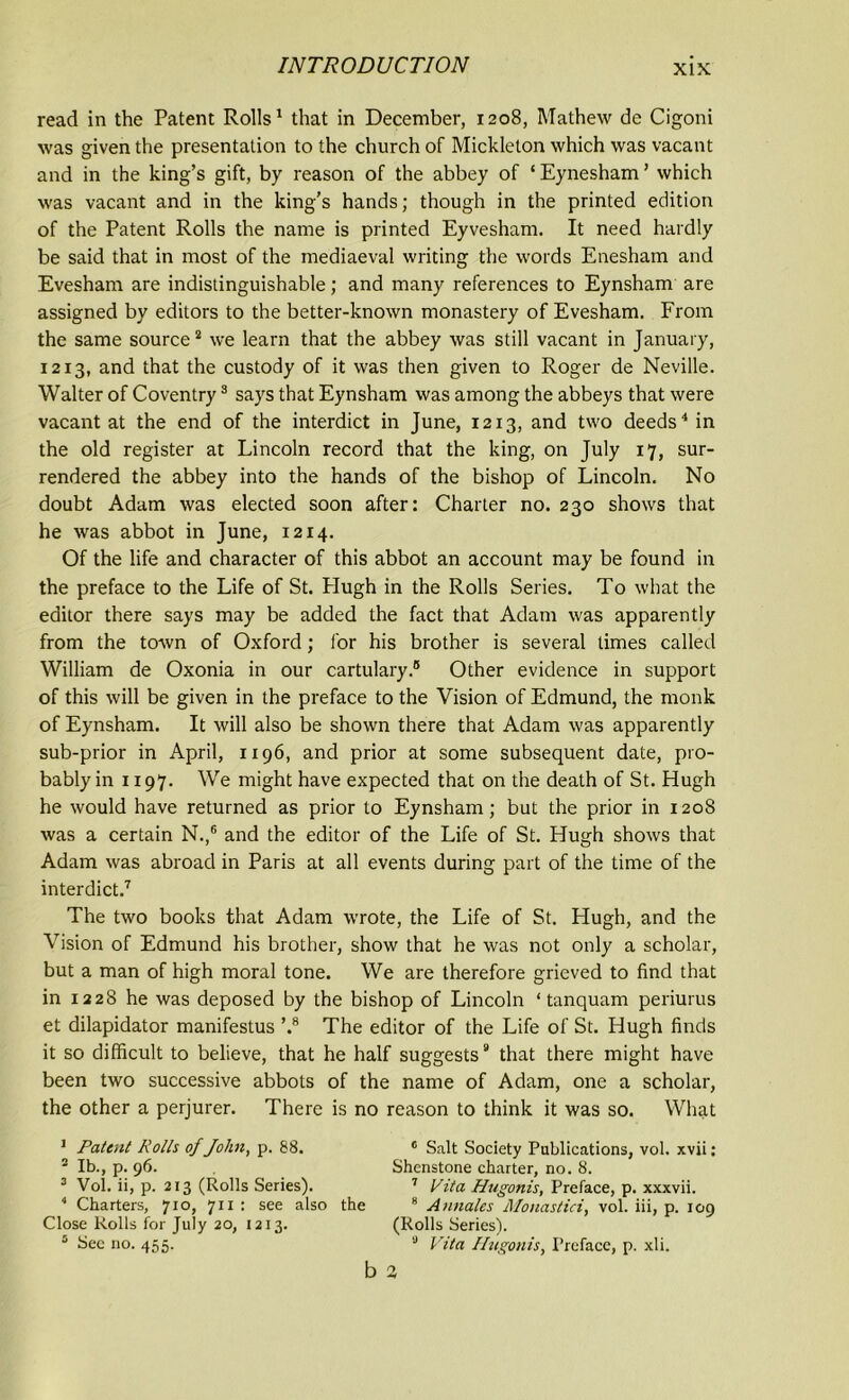 read in the Patent Rolls1 that in December, 1208, Mathew de Cigoni was given the presentation to the church of Mickleton which was vacant and in the king’s gift, by reason of the abbey of ‘ Eynesham ’ which was vacant and in the king’s hands; though in the printed edition of the Patent Rolls the name is printed Eyvesham. It need hardly be said that in most of the mediaeval writing the words Enesham and Evesham are indistinguishable; and many references to Eynsham are assigned by editors to the better-known monastery of Evesham. From the same source2 we learn that the abbey was still vacant in January, 1213, and that the custody of it was then given to Roger de Neville. Walter of Coventry3 says that Eynsham was among the abbeys that were vacant at the end of the interdict in June, 1213, and two deeds4 in the old register at Lincoln record that the king, on July 17, sur- rendered the abbey into the hands of the bishop of Lincoln. No doubt Adam was elected soon after: Charter no. 230 shows that he was abbot in June, 1214. Of the life and character of this abbot an account may be found in the preface to the Life of St. Plugh in the Rolls Series. To what the editor there says may be added the fact that Adam was apparently from the town of Oxford; lor his brother is several times called William de Oxonia in our cartulary.® Other evidence in support of this will be given in the preface to the Vision of Edmund, the monk of Eynsham. It will also be shown there that Adam was apparently sub-prior in April, 1196, and prior at some subsequent date, pro- bably in 1197. We might have expected that on the death of St. Hugh he would have returned as prior to Eynsham; but the prior in 120S was a certain N.,6 and the editor of the Life of St. Hugh shows that Adam was abroad in Paris at all events during part of the time of the interdict.7 The two books that Adam wrote, the Life of St. Hugh, and the Vision of Edmund his brother, show that he was not only a scholar, but a man of high moral tone. We are therefore grieved to find that in 1228 he was deposed by the bishop of Lincoln ‘ tanquam periurus et dilapidator manifestus ’.8 The editor of the Life of St. Hugh finds it so difficult to believe, that he half suggests9 that there might have been two successive abbots of the name of Adam, one a scholar, the other a perjurer. There is no reason to think it was so. What 1 Patent Rolls of John, p. 88. c Salt Society Publications, vol. xvii: 2 lb., p. 96. Shenstone charter, no. 8. 3 Vol. ii, p. 213 (Rolls Series). 7 Vita Hugonis, Preface, p. xxxvii. 4 Charters, 710, 711 : see also the 8 Annales Monastici, vol. iii, p. 109 Close Rolls for July 20, 1213. (Rolls Series). 5 Sec no. 455. ,J Vita Hugonis, Preface, p. xli. b 2