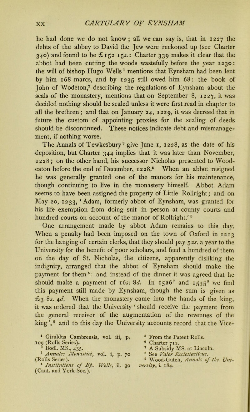 he had done we do not know; all we can say is, that in 1227 the debts of the abbey to David the Jew were reckoned up (see Charter 340) and found to be £152 15J.: Charter 339 makes it clear that the abbot had been cutting the woods wastefully before the year 1230: the will of bishop Hugo Wells1 mentions that Eynsham had been lent by him 168 marcs, and by 1235 still owed him 68: the book of John of Wodeton,2 describing the regulations of Eynsham about the seals of the monastery, mentions that on September 8, 1227, it was decided nothing should be sealed unless it were first read in chapter to all the brethren; and that on January 24, 1229, it was decreed that in future the custom of appointing proxies for the sealing of deeds should be discontinued. These notices indicate debt and mismanage- ment, if nothing worse. The Annals of Tewkesbury3 give June 1, 1228, as the date of his deposition, but Charter 344 implies that it was later than November, 1228; on the other hand, his successor Nicholas presented to Wood- eaton before the end of December, 1228.4 When an abbot resigned he was generally granted one of the manors for his maintenance, though continuing to live in the monastery himself. Abbot Adam seems to have been assigned the property of Little Rollright; and on May 20, 1233, ‘Adam, formerly abbot of Eynsham, was granted for his life exemption from doing suit in person at county courts and hundred courts on account of the manor of Rollright.’5 One arrangement made by abbot Adam remains to this day. When a penalty had been imposed on the town of Oxford in 1213 for the hanging of certain clerks, that they should pay 52^. a year to the University for the benefit of poor scholars, and feed a hundred of them on the day of St. Nicholas, the citizens, apparently disliking the indignity, arranged that the abbot of Eynsham should make the payment for them6: and instead of the dinner it was agreed that he should make a payment of i6j. 8d. In 15267 and 15358 we find this payment still made by Eynsham, though the sum is given as £3 8j. i,d. When the monastery came into the hands of the king, it was ordered that the University ‘ should receive the payment from the general receiver of the augmentation of the revenues of the king ’,9 and to this day the University accounts record that the Vice- 1 Giraldus Cambrensis, vol. iii, p. 109 (Rolls Series). 3 Bodl. MS., 435. 3 A finales Monastici, vol. i, p. 70 (Rolls Series). 1 Institutions of Bp. Wells, ii. 30 (Cant, and York Soc.). 5 From the Patent Rolls. * Charter 712. 7 A Subsidy MS. at Lincoln. 8 See Valor Ecclesias tints. 0 Wood-Gutch, Annals of the Uni- versity, i. 184.