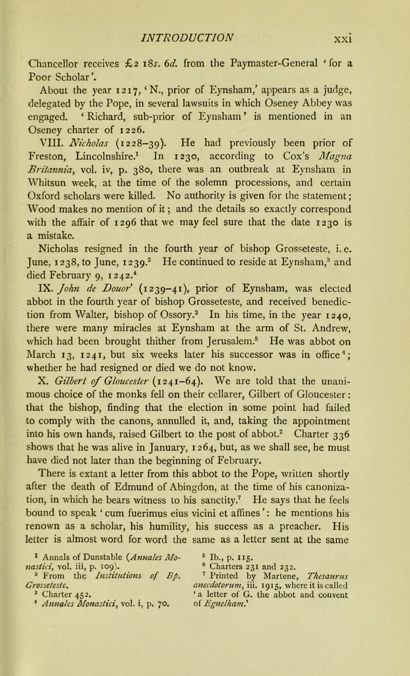 Chancellor receives £2 i8j. 6d. from the Paymaster-General ‘for a Poor Scholar'. About the year 1217, ‘ N., prior of Eynsham,’ appears as a judge, delegated by the Pope, in several lawsuits in which Oseney Abbey was engaged. ‘ Richard, sub-prior of Eynsham ’ is mentioned in an Oseney charter of 1226. VIII. Nicholas (1228-39). He had previously been prior of Freston, Lincolnshire.1 In 1230, according to Cox’s Magna Britannia, vol. iv, p. 380, there was an outbreak at Eynsham in Whitsun week, at the time of the solemn processions, and certain Oxford scholars were killed. No authority is given for the statement; Wood makes no mention of it; and the details so exactly correspond with the affair of 1296 that we may feel sure that the date 1230 is a mistake. Nicholas resigned in the fourth year of bishop Grosseteste, i. e. June, 1238, to June, 1239.2 He continued to reside at Eynsham,3 and died February 9, 1242.4 IX. Johti de Douor (1239-41), prior of Eynsham, was elected abbot in the fourth year of bishop Grosseteste, and received benedic- tion from Walter, bishop of Ossory.2 In his time, in the year 1240, there were many miracles at Eynsham at the arm of St. Andrew, which had been brought thither from Jerusalem.5 He was abbot on March 13, 1241, but six weeks later his successor was in office6; whether he had resigned or died we do not know. X. Gilbert of Gloucester (1241-64). We are told that the unani- mous choice of the monks fell on their cellarer, Gilbert of Gloucester: that the bishop, finding that the election in some point had failed to comply with the canons, annulled it, and, taking the appointment into his own hands, raised Gilbert to the post of abbot.2 Charter 336 shows that he was alive in January, 1264, but, as we shall see, he must have died not later than the beginning of February. There is extant a letter from this abbot to the Pope, written shortly after the death of Edmund of Abingdon, at the time of his canoniza- tion, in which he bears witness to his sanctity.7 He says that he feels bound to speak ‘ cum fuerimus eius vicini et affines ’: he mentions his renown as a scholar, his humility, his success as a preacher. His letter is almost word for word the same as a letter sent at the same 1 Annals of Dunstable (Annates Mo- 5 lb., p. 115. nastici, vol. iii, p. 109). 6 Charters 231 and 232. 2 From the Institutions of Bp. 7 Printed by Martene, Thesaurus Grosseteste. anecdotorum, iii. 1915, where it is called 3 Charter 452. ‘a letter of G. the abbot and convent 4 Annates Monastici, vol. i, p. *]0. of Egnelhaml