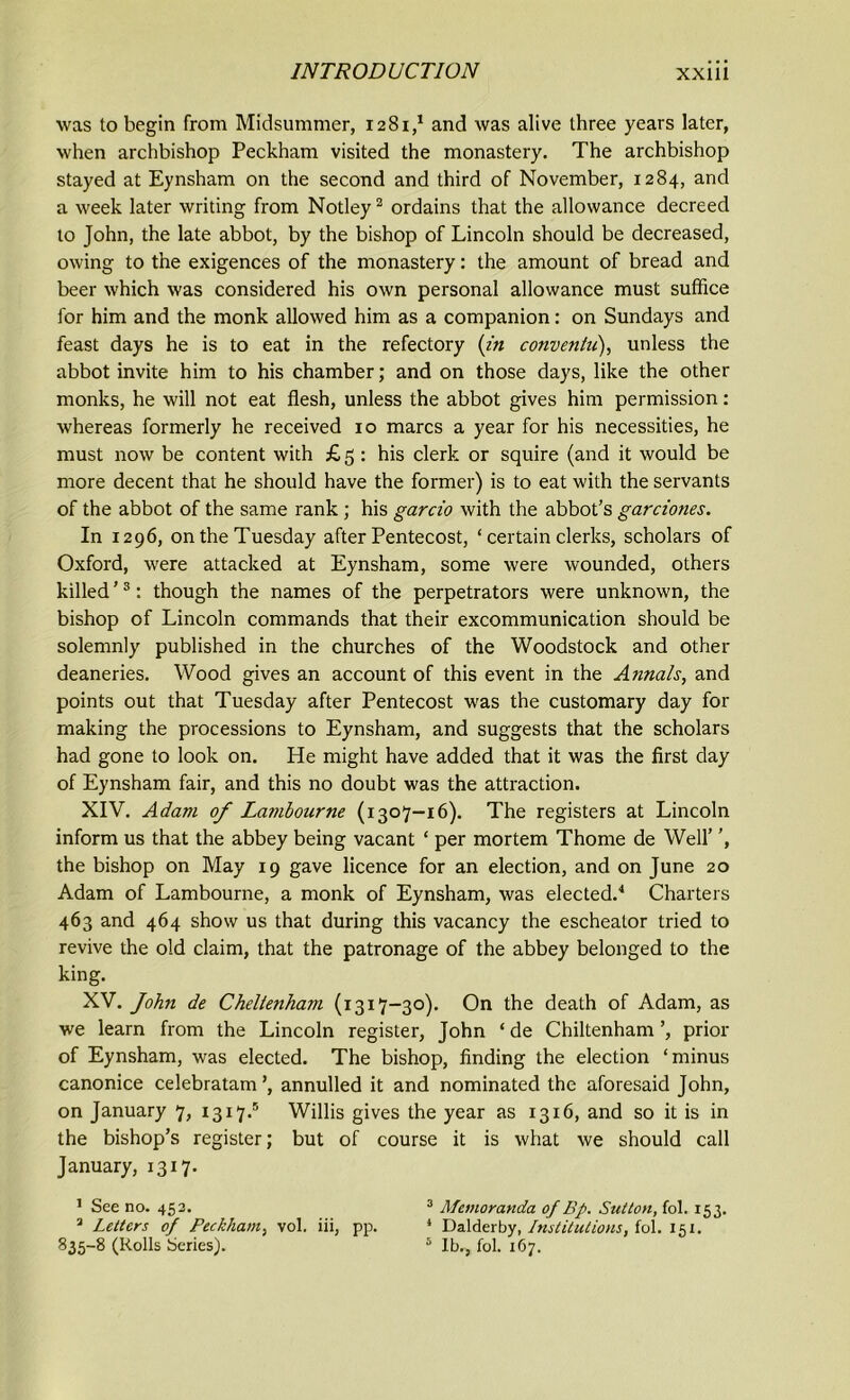 was to begin from Midsummer, 1281/ and was alive three years later, when archbishop Peckham visited the monastery. The archbishop stayed at Eynsham on the second and third of November, 1284, and a week later writing from Notley1 2 ordains that the allowance decreed to John, the late abbot, by the bishop of Lincoln should be decreased, owing to the exigences of the monastery: the amount of bread and beer which was considered his own personal allowance must suffice lor him and the monk allowed him as a companion: on Sundays and feast days he is to eat in the refectory (in conventu), unless the abbot invite him to his chamber; and on those days, like the other monks, he will not eat flesh, unless the abbot gives him permission: whereas formerly he received 10 marcs a year for his necessities, he must now be content with £ 5 : his clerk or squire (and it would be more decent that he should have the former) is to eat with the servants of the abbot of the same rank; his garcio with the abbot’s garcioties. In 1296, on the Tuesday after Pentecost, ‘ certain clerks, scholars of Oxford, were attacked at Eynsham, some were wounded, others killed ’3: though the names of the perpetrators were unknown, the bishop of Lincoln commands that their excommunication should be solemnly published in the churches of the Woodstock and other deaneries. Wood gives an account of this event in the Annals, and points out that Tuesday after Pentecost was the customary day for making the processions to Eynsham, and suggests that the scholars had gone to look on. He might have added that it was the first day of Eynsham fair, and this no doubt was the attraction. XIV. Adam of Lambourne (1307-16). The registers at Lincoln inform us that the abbey being vacant ‘ per mortem Thome de Well’ ’, the bishop on May 19 gave licence for an election, and on June 20 Adam of Lambourne, a monk of Eynsham, was elected.4 Charters 463 and 464 show us that during this vacancy the eschealor tried to revive the old claim, that the patronage of the abbey belonged to the king. XV. John de Cheltenham (1317-30). On the death of Adam, as we learn from the Lincoln register, John ‘ de Chiltenham prior of Eynsham, was elected. The bishop, finding the election ‘minus canonice celebratam’, annulled it and nominated the aforesaid John, on January 7, 1317.5 Willis gives the year as 1316, and so it is in the bishop’s register; but of course it is what we should call January, 1317. 1 See no. 453. 3 Memoranda of Bp. Sutton, fol. 153. 3 Letters of Peckham, vol. iii, pp. 4 Dalderby, Institutions, fol. 151. 835-8 (Rolls Series). 5 lb., fol. 167.