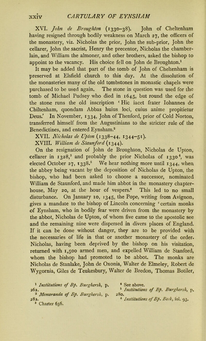 XVI. John de Broughton (1330-38). John of Cheltenham having resigned through bodily weakness on March 27, the officers of the monastery, viz. Nicholas the prior, John the sub-prior, John the cellarer, John the sacrist, Henry the precentor, Nicholas the chamber- lain, and William the almoner, and other brothers, asked the bishop to appoint to the vacancy. His choice fell on John de Broughton.1 It may be added that part of the tomb of John of Cheltenham is preserved at Elsfield church to this day. At the dissolution of the monasteries many of the old tombstones in monastic chapels were purchased to be used again. The stone in question was used for the tomb of Michael Pudsey who died in 1645, but round the edge of the stone runs the old inscription ‘ Hie iacet frater Iohannes de Chiltenham, quondam Abbas huius loci, cuius anime propitietur Deus.’ In November, 1334, John ofThenford, prior of Cold Norton, transferred himself from the Augustinians to the stricter rule of the Benedictines, and entered Eynsham.2 XVII. Nicholas de Upton (1338-44, 1344-51). XVIII. William de Staunford (1344). On the resignation of John de Broughton, Nicholas de Upton, cellarer in 1328,3 and probably the prior Nicholas of 13304, was elected October 27, T338.5 We hear nothing more until 1344, when the abbey being vacant by the deposition of Nicholas de Upton, the bishop, who had been asked to choose a successor, nominated William de Staunford, and made him abbot in the monastery chapter- house, May 20, at the hour of vespers.6 This led to no small disturbance. On January 10, 1345, the Pope, writing from Avignon, gives a mandate to the bishop of Lincoln concerning ‘ certain monks of Eynsham, who in bodily fear were driven from the monastery by the abbot, Nicholas de Upton, of whom five came to the apostolic see and the remaining nine were dispersed in divers places of England. If it can be done without danger, they are to be provided with the necessaries of life in that or another monastery of the order. Nicholas, having been deprived by the bishop on his visitation, returned with 1,500 armed men, and expelled William de Stanford, whom the bishop had promoted to be abbot. The monks are Nicholas de Stanlake, John de Oxonia, Walter de Elmeley, Robert de Wygornia, Giles de Teukesbury, Walter de Bredon, Thomas Botiler, 1 Institutions of Bp. Burghersh, p. * See above. 262. 5 Institutions of Bp. Burghersh, p. a Memoranda of Bp. Burghersh, p. 280. 282. 6 Institutions of Bp. Beck, fol. 93. 3 Charter 656.