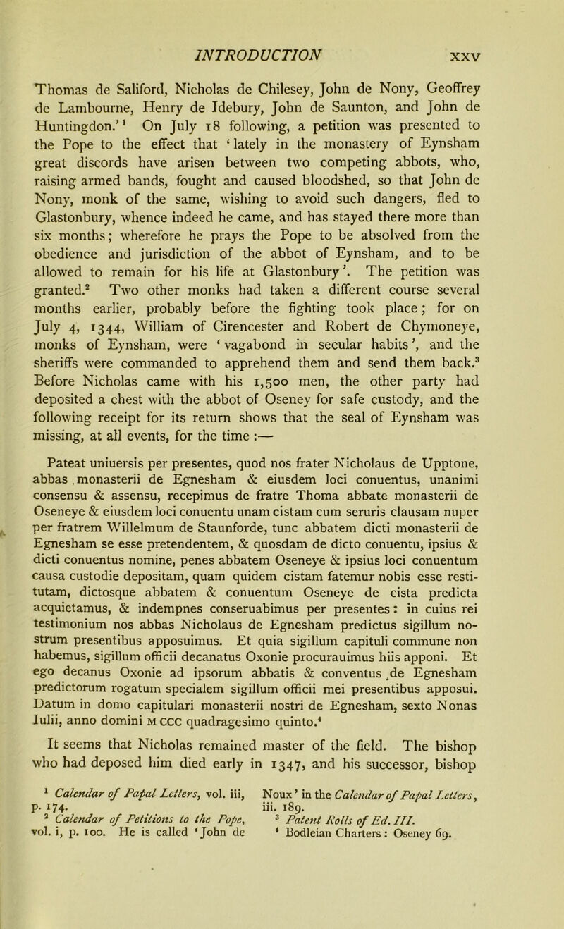 Thomas de Saliford, Nicholas de Chilesey, John de Nony, Geoffrey de Lambourne, Henry de Idebury, John de Saunton, and John de Huntingdon.’1 On July 18 following, a petition was presented to the Pope to the effect that ‘ lately in the monastery of Eynsham great discords have arisen between two competing abbots, who, raising armed bands, fought and caused bloodshed, so that John de Nony, monk of the same, wishing to avoid such dangers, fled to Glastonbury, whence indeed he came, and has stayed there more than six months; wherefore he prays the Pope to be absolved from the obedience and jurisdiction of the abbot of Eynsham, and to be allowed to remain for his life at Glastonbury The petition was granted.2 Two other monks had taken a different course several months earlier, probably before the fighting took place; for on July 4, 1344, William of Cirencester and Robert de Chymoneye, monks of Eynsham, were ‘ vagabond in secular habits ’, and the sheriffs were commanded to apprehend them and send them back.3 Before Nicholas came with his 1,500 men, the other party had deposited a chest with the abbot of Oseney for safe custody, and the following receipt for its return shows that the seal of Eynsham was missing, at all events, for the time :— Pateat uniuersis per presentes, quod nos frater Nicholaus de Upptone, abbas . monasterii de Egnesham & eiusdem loci conuentus, unanimi consensu & assensu, recepimus de fratre Thoma abbate monasterii de Oseneye & eiusdem loci conuentu unam cistam cum seruris clausam nuper per fratrem Willelmum de Staunforde, tunc abbatem dicti monasterii de Egnesham se esse pretendentem, & quosdam de dicto conuentu, ipsius & dicti conuentus nomine, penes abbatem Oseneye & ipsius loci conuentum causa custodie depositam, quam quidem cistam fatemur nobis esse resti- tutam, dictosque abbatem & conuentum Oseneye de cista predicta acquietamus, & indempnes conseruabimus per presentes: in cuius rei testimonium nos abbas Nicholaus de Egnesham predictus sigillum no- strum presentibus apposuimus. Et quia sigillum capituli commune non habemus, sigillum officii decanatus Oxonie procurauimus hiis apponi. Et ego decanus Oxonie ad ipsorum abbatis & conventus ,de Egnesham predictorum rogatum specialem sigillum officii mei presentibus apposui. Datum in domo capitulari monasterii nostri de Egnesham, sexto Nonas Iulii, anno domini MCCC quadragesimo quinto.' It seems that Nicholas remained master of the field. The bishop who had deposed him died early in 1347, and his successor, bishop 1 Calendar of Papal Letters, vol. iii, Noux’ in the Calendar of Papal Letters, p- 174. iii. 189. 3 Calendar of Petitions to the Pope, 3 Patent Rolls of Ed. ///. vol. i, p. 100. He is called 4 John de 4 Bodleian Charters: Oseney 69.