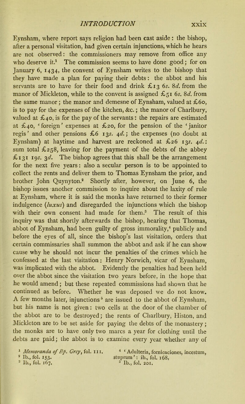 Eynsham, where report says religion had been cast aside : the bishop, after a personal visitation, had given certain injunctions, which he hears are not observed: the commissioners may remove from office any who deserve it.1 The commission seems to have done good; for on January 6, 1434, the convent of Eynsham writes to the bishop that they have made a plan for paying their debts: the abbot and his servants are to have for their food and drink £13 6s. 8d. from the manor of Mickleton, while to the convent is assigned £51 6r. 8d. from the same manor ; the manor and demesne of Eynsham, valued at £60, is to pay for the expenses of the kitchen, &c.; the manor of Charlbury, valued at £40, is for the pay of the servants : the repairs are estimated at £40, ‘foreign’ expenses at £20, for the pension of the ‘janitor regis ’ and other pensions £6 13J. 4d.; the expenses (no doubt at Eynsham) at haytime and harvest are reckoned at £26 13J. 4d.: sum total £258, leaving for the payment of the debts of the abbey £131 19^. 3^. The bishop agrees that this shall be the arrangement for the next five years: also a secular person is to be appointed to collect the rents and deliver them to Thomas Eynsham the prior, and brother John Quynyton.2 Shortly after, however, on June 6, the bishop issues another commission to inquire about the laxity of rule at Eynsham, where it is said the monks have returned to their former indulgence (luxus) and disregarded the injunctions which the bishop with their own consent had made for them.3 The result of this inquiry was that shortly afterwards the bishop, hearing that Thomas, abbot of Eynsham, had been guilty of gross immorality,4 publicly and before the eyes of all, since the bishop’s last visitation, orders that certain commissaries shall summon the abbot and ask if he can show cause why he should not incur the penalties of the crimes which he confessed at the last visitation: Henry Norwich, vicar of Eynsham, was implicated with the abbot. Evidently the penalties had been held over the abbot since the visitation two years before, in the hope that he would amend; but these repeated commissions had shown that he continued as before. Whether he was deposed we do not know. A few months later, injunctions5 are issued to the abbot of Eynsham, but his name is not given: two cells at the door of the chamber of the abbot are to be destroyed; the rents of Charlbury, Histon, and Mickleton are to be set aside for paying the debts of the monastery; the monks are to have only two marcs a year for clothing until the debts are paid; the abbot is to examine every year whether any of 1 Alemoranda of Bp. Grey} fol. in. 4 ‘ Adulteria, fornicaciones, incestum, 2 lb., fol. 153. stuprum’: ib., fol. 168. 3 lb., fol. 167. 5 Ib., fol. 201.