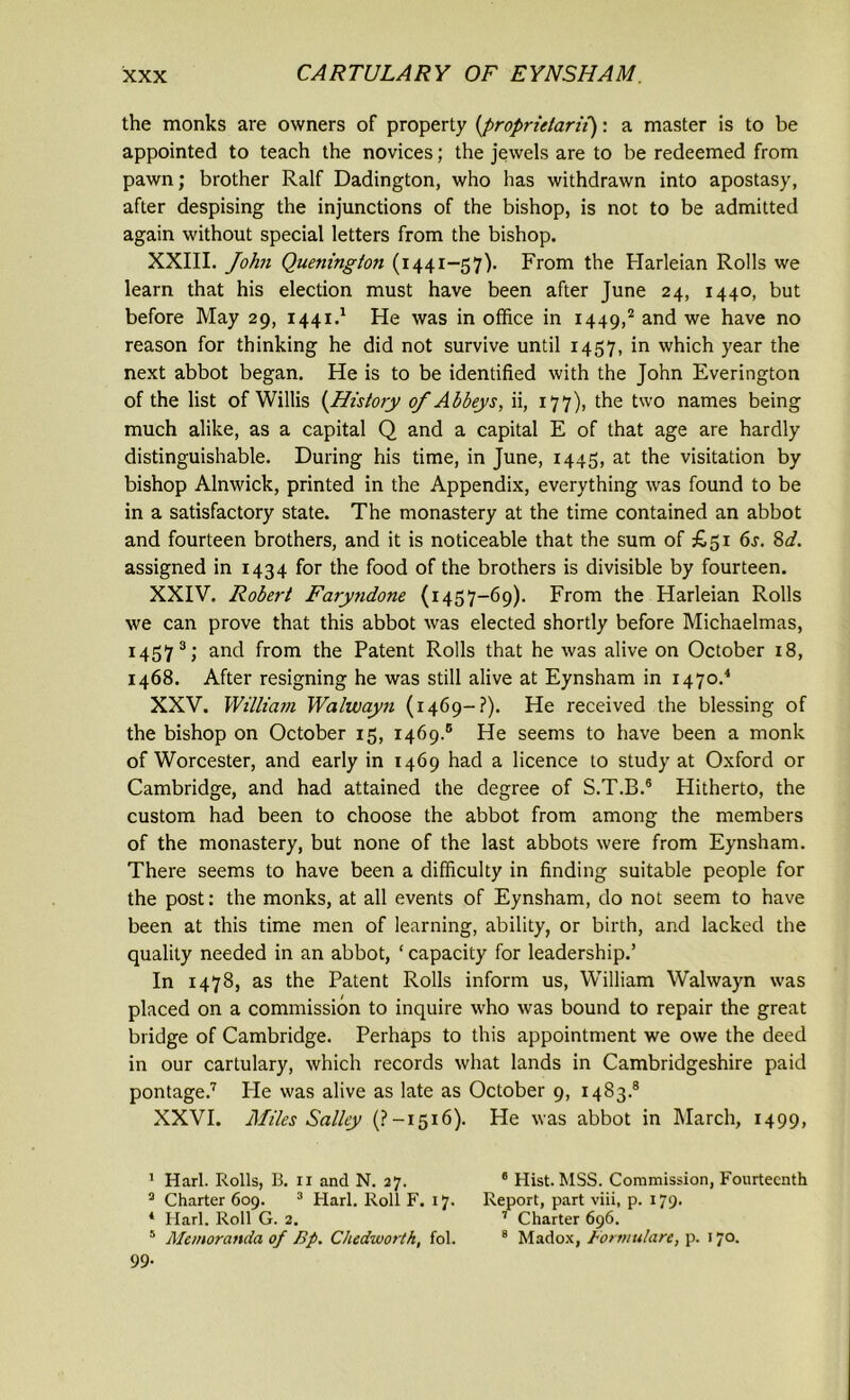 the monks are owners of property (,proprietarii): a master is to be appointed to teach the novices; the jewels are to be redeemed from pawn; brother Ralf Dadington, who has withdrawn into apostasy, after despising the injunctions of the bishop, is not to be admitted again without special letters from the bishop. XXIII. John Quenington (1441-57). From the Harleian Rolls we learn that his election must have been after June 24, 1440, but before May 29, 1441.1 He was in office in 1449,2 and we have no reason for thinking he did not survive until 1457, in which year the next abbot began. He is to be identified with the John Everington of the list of Willis (History of Abbeys, ii, 177), the two names being much alike, as a capital Q and a capital E of that age are hardly distinguishable. During his time, in June, 1445, at the visitation by bishop Alnwick, printed in the Appendix, everything was found to be in a satisfactory state. The monastery at the time contained an abbot and fourteen brothers, and it is noticeable that the sum of £51 6s. 8d. assigned in 1434 for the food of the brothers is divisible by fourteen. XXIV. Robert Faryndone (1457-69). From the Harleian Rolls we can prove that this abbot was elected shortly before Michaelmas, 14573; and from the Patent Rolls that he was alive on October 18, 1468. After resigning he was still alive at Eynsham in 1470.4 XXV. William Walwayn (1469-?). He received the blessing of the bishop on October 15, 1469.® He seems to have been a monk of Worcester, and early in 1469 had a licence to study at Oxford or Cambridge, and had attained the degree of S.T.B.8 Hitherto, the custom had been to choose the abbot from among the members of the monastery, but none of the last abbots were from Eynsham. There seems to have been a difficulty in finding suitable people for the post: the monks, at all events of Eynsham, do not seem to have been at this time men of learning, ability, or birth, and lacked the quality needed in an abbot, ‘ capacity for leadership.’ In 1478, as the Patent Rolls inform us, William Walwayn was placed on a commission to inquire who was bound to repair the great bridge of Cambridge. Perhaps to this appointment we owe the deed in our cartulary, which records what lands in Cambridgeshire paid pontage.7 Pie was alive as late as October 9, 1483.8 XXVI. Miles Salley (?-1516). He was abbot in March, 1499, 1 Harl. Rolls, B. 11 and N. 27. 6 Hist. MSS. Commission, Fourteenth 3 Charter 609. 3 Harl. Roll F. 17. Report, part viii, p. 179. * Harl. Roll G. 2. 7 Charter 696. 5 Memoranda of Bp. Chedworth, fol. 8 Madox, Bormulart, p. 170. 99.