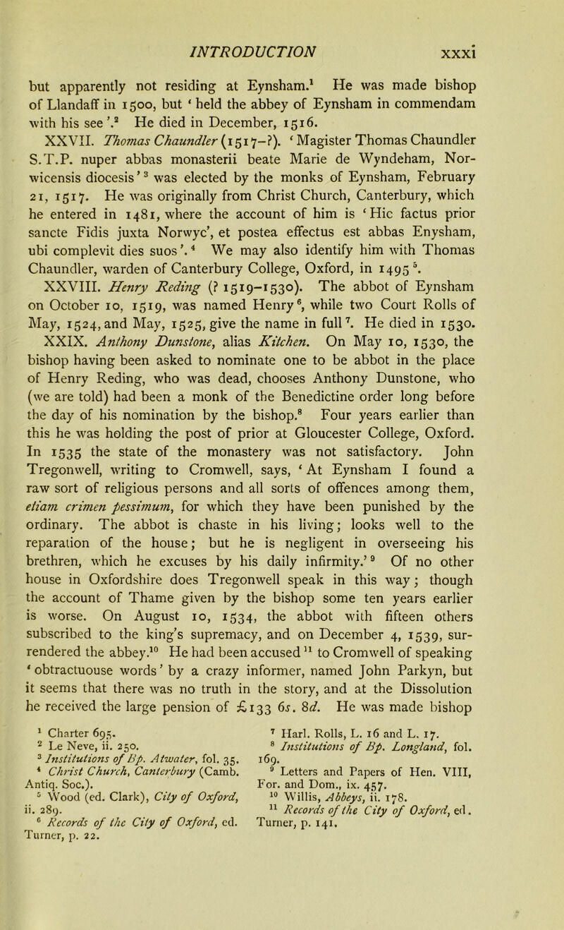 but apparently not residing at Eynsham.1 He was made bishop of Llandaff in 1500, but ‘ held the abbey of Eynsham in commendam with his see ’.2 He died in December, 1516. XXVII. Thomas Chaundler (1517-?). ‘ Magister Thomas Chaundler S.T.P. nuper abbas monasterii beate Marie de Wyndeham, Nor- wicensis diocesis’3 was elected by the monks of Eynsham, February 21, 1517. He was originally from Christ Church, Canterbury, which he entered in 1481, where the account of him is ‘Hie factus prior sancte Fidis juxta Norwyc’, et postea effectus est abbas Enysham, ubi complevit dies suos ’.4 We may also identify him with Thomas Chaundler, warden of Canterbury College, Oxford, in 1495 5. XXVIII. Henry Reding (? 1519-1530). The abbot of Eynsham on October 10, 1519, was named Henry6, while two Court Rolls of May, 1524, and May, 1525, give the name in full7. He died in 1530. XXIX. Anthony Dunstone, alias Kitchen. On May 10, 1530, the bishop having been asked to nominate one to be abbot in the place of Henry Reding, who was dead, chooses Anthony Dunstone, who (we are told) had been a monk of the Benedictine order long before the day of his nomination by the bishop.8 Four years earlier than this he was holding the post of prior at Gloucester College, Oxford. In 1535 the state of the monastery was not satisfactory. John Tregonwell, writing to Cromwell, says, ‘ At Eynsham I found a raw sort of religious persons and all sorts of offences among them, eiiam crimen pessimum, for which they have been punished by the ordinary. The abbot is chaste in his living; looks well to the reparation of the house; but he is negligent in overseeing his brethren, which he excuses by his daily infirmity.’9 Of no other house in Oxfordshire does Tregonwell speak in this way; though the account of Thame given by the bishop some ten years earlier is worse. On August 10, 1534, the abbot with fifteen others subscribed to the king’s supremacy, and on December 4, 1539, sur- rendered the abbey.10 He had been accused11 to Cromwell of speaking ' obtractuouse words’ by a crazy informer, named John Parkyn, but it seems that there was no truth in the story, and at the Dissolution he received the large pension of £133 6s. 8d. He was made bishop 1 Charter 695. 2 Le Neve, ii. 250. 3 Institutions of IJp. Atwater, fol. 35. 4 Christ Church, Canterbury (Camb. Antiq. Soc.). Wood (ed. Clark), City of Oxford, ii. 289. c Records of the City of Oxford, cd. Turner, p. 22. 7 Harl. Rolls, L. 16 and L. 17. 8 Institutions of Bp. Longland, fol. 169. 3 Letters and Papers of Hen. VIII, For. and Dom., ix. 457. 10 Willis, Abbeys, ii. 178. 11 Records of the City of Oxford, ed. Turner, p. 141,