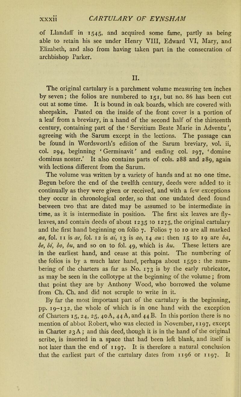 of Llandaff in 1545, and acquired some fame, partly as being able to retain his see under Henry VIII, Edward VI, Mary, and Elizabeth, and also from having taken part in the consecration of archbishop Parker. II. The original cartulary is a parchment volume measuring ten inches by seven; the folios are numbered to 151, but no. 86 has been cut out at some time. It is bound in oak boards, which are covered with sheepskin. Pasted on the inside of the front cover is a portion of a leaf from a breviary, in a hand of the second half of the thirteenth century, containing part of the ‘ Servitium Beate Marie in Adventu ’, agreeing with the Sarum except in the lections. The passage can be found in Wordsworth’s edition of the Sarum breviary, vol. ii, col. 294, beginning ‘Germinavit’ and ending col. 297, ‘domine dominus noster.' It also contains parts of cols. 288 and 289, again with lections different from the Sarum. The volume was written by a variety of hands and at no one time. Begun before the end of the twelfth century, deeds were added to it continually as they were given or received, and with a few exceptions they occur in chronological order, so that one undated deed found between two that are dated may be assumed to be intermediate in time, as it is intermediate in position. The first six leaves are fly- leaves, and contain deeds of about 1235 to 1275, the original cartulary and the first hand beginning on folio 7. Folios 7 to 10 are all marked aa, fol. 11 is ae, fol. 12 is ai, 13 is ao, 14 au: then 15 to 19 are ba, be, bi, bo, bu, and so on to fol. 49, which is hu. These letters are in the earliest hand, and cease at this point. The numbering of the folios is by a much later hand, perhaps about 1550 : the num- bering of the charters as far as No. 173 is by the early rubricator, as may be seen in the collotype at the beginning of the volume; from that point they are by Anthony Wood, who borrowed the volume from Ch. Ch. and did not scruple to write in it. By far the most important part of the cartulary is the beginning, pp. 19-132, the whole of which is in one hand with the exception of Charters 15, 24, 25, 40A, 44 A, and 44B. In this portion there is no mention of abbot Robert, who was elected in November, 1197, except in Charter 23 A; and this deed, though it is in the hand of the original scribe, is inserted in a space that had been left blank, and itself is not later than the end of 1197. It is therefore a natural conclusion that the earliest part of the cartulary dates from 1196 or 1197. It