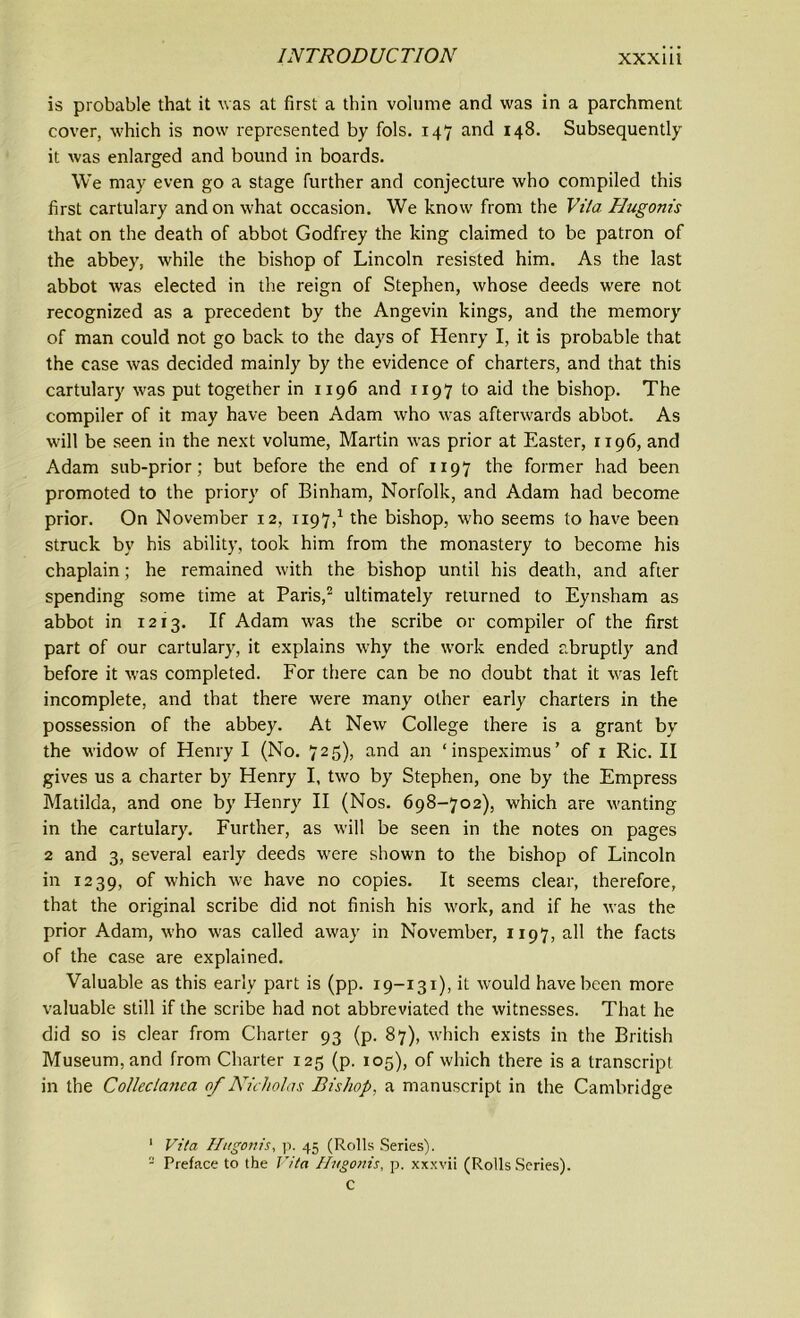 is probable that it was at first a thin volume and was in a parchment cover, which is now represented by fols. 147 and 148. Subsequently it was enlarged and bound in boards. We may even go a stage further and conjecture who compiled this first cartulary and on what occasion. We know from the Vita Hugonis that on the death of abbot Godfrey the king claimed to be patron of the abbey, while the bishop of Lincoln resisted him. As the last abbot was elected in the reign of Stephen, whose deeds were not recognized as a precedent by the Angevin kings, and the memory of man could not go back to the days of Henry I, it is probable that the case was decided mainly by the evidence of charters, and that this cartulary was put together in 1196 and 1197 to aid the bishop. The compiler of it may have been Adam who was afterwards abbot. As will be seen in the next volume, Martin was prior at Easter, 1196, and Adam sub-prior; but before the end of 1197 the former had been promoted to the priory of Binham, Norfolk, and Adam had become prior. On November 12, 1197,1 the bishop, who seems to have been struck by his ability, took him from the monastery to become his chaplain; he remained with the bishop until his death, and after spending some time at Paris,2 ultimately returned to Eynsham as abbot in 1213. If Adam was the scribe or compiler of the first part of our cartulary, it explains why the work ended abruptly and before it was completed. For there can be no doubt that it was left incomplete, and that there were many other early charters in the possession of the abbey. At New College there is a grant by the widow of Henry I (No. 725), and an ‘inspeximus’ of 1 Ric. II gives us a charter by Henry I, two by Stephen, one by the Empress Matilda, and one by Henry II (Nos. 698-702), which are wanting in the cartulary. Further, as will be seen in the notes on pages 2 and 3, several early deeds were shown to the bishop of Lincoln in 1239, of which we have no copies. It seems clear, therefore, that the original scribe did not finish his work, and if he was the prior Adam, who was called away in November, 1197, all the facts of the case are explained. Valuable as this early part is (pp. 19-131), it would have been more valuable still if the scribe had not abbreviated the witnesses. That he did so is clear from Charter 93 (p. 87), which exists in the British Museum, and from Charter 125 (p. 105), of which there is a transcript in the Collectanea of Nicholas Bishop, a manuscript in the Cambridge 1 Vita Hugonis, p. 45 (Rolls Series). - Preface to the Vita Hugonis, p. xxxvii (Rolls Scries), c