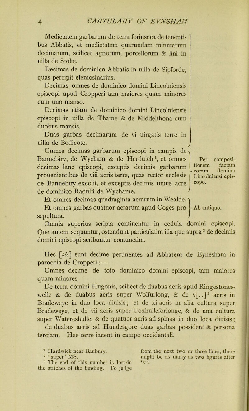 Medietatem garbarum de terra forinseca de tenenti- bus Abbatis, et medietatem quarundam minularum decimarum, scilicet agnorum, porcellorum & lini in uilla de Stoke. Decimas de dominico Abbatis in uilla de Sipforde, quas percipit elemosinarius. Decimas omnes de dominico domini Lincolniensis episcopi apud Cropperi tam maiores quam minores cum uno manso. Decimas etiam de dominico domini Lincolniensis episcopi in uilla de Thame & de Middelthona cum duobus mansis. Duas garbas decimarum de vi uirgatis terre in uilla de Bodicote. Omnes decimas garbarum episcopi in campis de Bannebiry, de Wycham & de Herduich et omnes decimas lane episcopi, exceptis decimis garbarum prouenientibus de viii acris terre, quas rector ecclesie de Bannebiry excolit, et exceptis decimis unius acre de dominico Radulfi de Wychame. Et omnes decimas quadraginta acrarum in Wealde. \ Et omnes garbas quatuor acrarum apud Coges pro [■ Ab antiquo. sepultura. ) Omnia superius scripta continentur. in cedula domini episcopi. Que autem sequuntur, ostendunt particulalim ilia que supra1 2 de decimis domini episcopi scribuntur coniunctim. Per composi- tionem factam coram domino Lincolniensi epis- copo. Hec [jA] sunt decime pertinentes ad Abbatem de Eynesham in parochia de Cropperi:— Omnes decime de toto dominico domini episcopi, tam maiores quam minores. De terra domini Hugonis, scilicet de duabus acris apud Ringestones- welle & de duabus acris super Wolfurlong, & de v[. ,]3 acris in Bradeweye in duo loca diuisis; et de xi acris in alia cultura super Bradeweye, et de vii acris super Uoxhulleforlonge, & de una cultura super Watereshulle, & de quatuor acris ad spinas in duo loca diuisis; de duabus acris ad Hundesgore duas garbas possident & persona terciam. Hee terre iacent in campo occidentali. 1 Hardwick near Banbury. 2 * super ’ MS. 3 The end of this number is lost-in the stitches of the binding. To judge from the next two or three lines, there might be as many as two figures after ‘v .