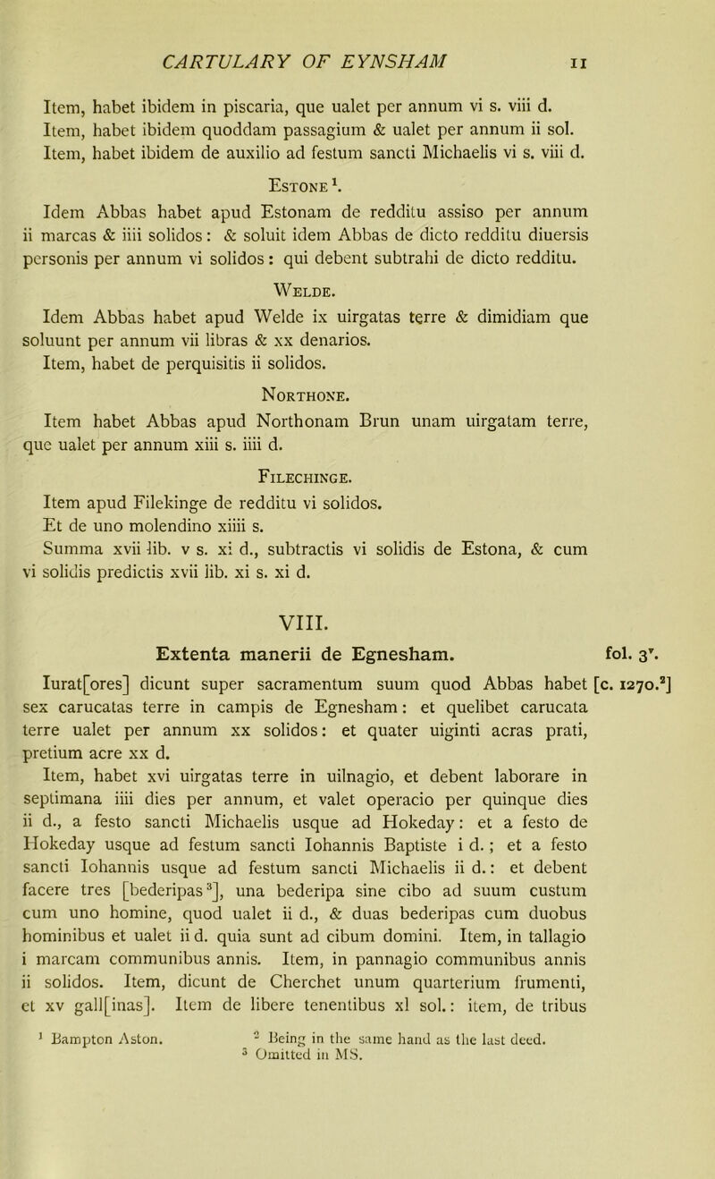 Item, habet ibidem in piscaria, que ualet per annum vi s. viii d. Item, habet ibidem quoddam passagium & ualet per annum ii sol. Item, habet ibidem de auxilio ad festum sancti Michaelis vi s. viii d. Estone k Idem Abbas habet apud Estonam de redditu assiso per annum ii marcas & iiii solidos: & soluit idem Abbas de dicto redditu diuersis personis per annum vi solidos: qui debent subtrahi de dicto redditu. Welde. Idem Abbas habet apud Welde ix uirgatas terre & dimidiam que soluunt per annum vii libras & xx denarios. Item, habet de perquisitis ii solidos. Northone. Item habet Abbas apud Northonam Brun unam uirgalam terre, que ualet per annum xiii s. iiii d. Filechinge. Item apud Filekinge de redditu vi solidos. Et de uno molendino xiiii s. Summa xvii lib. v s. xi d., subtractis vi solidis de Estona, & cum vi solidis predictis xvii lib. xi s. xi d. VIII. Extenta manerii de Egnesham. fol. 3V. Iurat[ores] dicunt super sacramentum suum quod Abbas habet [c. 1270.*] sex carucatas terre in campis de Egnesham: et quelibet carucata terre ualet per annum xx solidos: et quater uiginti acras prati, pretium acre xx d. Item, habet xvi uirgatas terre in uilnagio, et debent laborare in seplimana iiii dies per annum, et valet operacio per quinque dies ii d., a festo sancti Michaelis usque ad Hokeday: et a festo de Hokeday usque ad festum sancti Iohannis Baptiste id.; et a festo sancti Iohannis usque ad festum sancti Michaelis ii d.: et debent facere tres [bederipas3], una bederipa sine cibo ad suum custum cum uno homine, quod ualet ii d., & duas bederipas cum duobus hominibus et ualet ii d. quia sunt ad cibum domini. Item, in tallagio i marcam communibus annis. Item, in pannagio communibus annis ii solidos. Item, dicunt de Cherchet unum quarterium frumenti, el xv gall[inas]. Item de libere tenentibus xl sol.: item, de tribus 1 Bampton Aston. 2 Being in the same hand as the last deed. 3 Omitted in MS.