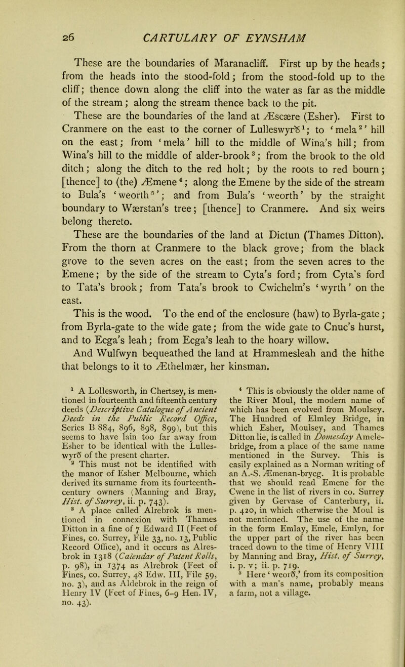 These are the boundaries of Maranacliff. First up by the heads; from the heads into the stood-fold; from the stood-fold up to the cliff; thence down along the cliff into the water as far as the middle of the stream; along the stream thence back to the pit. These are the boundaries of the land at /Escsere (Esher). First to Cranmere on the east to the corner of LulleswyrS1; to ‘mela2’ hill on the east; from ‘ mela ’ hill to the middle of Wina’s hill; from Wina’s hill to the middle of alder-brook3; from the brook to the old ditch; along the ditch to the red holt; by the roots to red bourn; [thence] to (the) .Emene4; along the Emene by the side of the stream to Bula’s ‘ weorthn ’; and from Bula’s ‘ weorth ’ by the straight boundary to Wserstan’s tree; [thence] to Cranmere. And six weirs belong thereto. These are the boundaries of the land at Dictun (Thames Ditton). From the thorn at Cranmere to the black grove; from the black grove to the seven acres on the east; from the seven acres to the Emene; by the side of the stream to Cyta’s ford; from Cyta's ford to Tata’s brook; from Tata’s brook to Cwichelm’s ‘wyrth’ on the east. This is the wood. To the end of the enclosure (haw) to Byrla-gate; from Byrla-gate to the wide gate; from the wide gate to Cnuc’s hurst, and to Ecga’s leah; from Ecga’s leah to the hoary willow. And Wulfwyn bequeathed the land at Hrammesleah and the hithe that belongs to it to Ethelmaer, her kinsman. 1 A Lollesworth, in Chertsey, is men- tioned in fourteenth and fifteenth century deeds (Descriptive Catalogue of Ancient Deeds in the Public Record Office, Series B S84, 896, 898, 899), but this seems to have lain too far away from Esher to be identical with the Lulles- wyr'S of the present charter. 2 This must not be identified with the manor of Esher Melbourne, which derived its surname from its fourteenth- century owners (Manning and Bray, Hist, of Surrey, ii. p. 743). s A place called Alrebrok is men- tioned in connexion with Thames Ditton in a fine of 7 Edward II (Feet of Fines, co. Surrey, File 33, no. 13, Public Record Office), and it occurs as Alres- brok in 1318 (Calendar of Patent Rolls, p. 98), in 1374 as Alrebrok (F'eet of Fines, co. Surrey, 48 Edw. Ill, File 59, no. 3), and as Aldebrok in the reign of Ilenry IV (Feet of Fines, 6-9 Hen. IV, no. 43). 4 This is obviously the older name of the River Moul, the modern name of which has been evolved from Moulsey. The Hundred of Elmley Bridge, in which Esher, Moulsey, and Thames Ditton lie, is called in Domesday Amele- bridge, from a place of the same name mentioned in the Survey. This is easily explained as a Norman writing of an A.-S. Aiinenan-brycg. It is probable that we should read Emene for the Cwene in the list of rivers in co. Surrey given by Gervase of Canterbury, ii. p. 420, in which otherwise the Moul is not mentioned. The use of the name in the form Emlay, Emele, Enilyn, for the upper part of the river has been traced down to the time of Flenry VIII by Manning and Bray, Hist, of Surrey, i. p. v; ii. p. 719. 5 Here ‘ weorS,’ from its composition with a man’s name, probably means a farm, not a village.