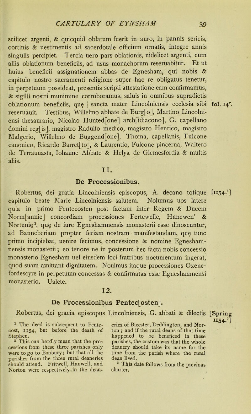 scilicet argenti, & quicquid oblatum fuerit in auro, in pannis sericis, cortinis & uestimentis ad sacerdotale officium ornatis, integre annis singulis percipiet. Tercia uero pars oblationis, uidelicet argenti, cum aliis oblationum beneiiciis, ad usus monachorum reseruabitur. Et ut huius beneficii assignationem abbas de Egnesham, qui nobis & capitulo nostro sacramenti religione super hac re obligatus tenetur, in perpetuum possideat, presentis scripti attestatione earn confirmamus, & sigilli nostri munimine corroboramus, saluis in omnibus supradictis oblationum beneficiis, qug j sancta mater Lincolniensis ecclesia sibi fol. i4r. reseruauit. Testibus, Willelmo abbate de Burg[o], Martino Lincolni- ensi thesaurario, Nicolao Hunted[one] arch[idiacono], G. capellano domini reg[is], magistro Radulfo medico, magistro Henrico, magistro Malgerio, Willelmo de Buggend[one], Thoma, capellanis, Fulcone canonico, Ricardo Barret[toJ, & Laurentio, Fulcone pincerna, Waltero de Terrauuasta, Iohanne Abbate & Helya de Glemesfordia & multis aliis. 11. De Processionibus. Robertus, dei gratia Lincolniensis episcopus, A. decano totique [1154.1] capitulo beate Marie Lincolniensis salutem. Nolumus uos latere quia in primo Pentecosten post factam inter Regem & Ducem Norm[annie] concordiam processiones Fertewelle, Hanewen’ & Nortuni§2, qu§ de iure Egneshamnensis monasterii esse dinoscuntur, ad Banneberiam propter feriam nostram manifestandam, qug tunc primo incipiebat, uenire fecimus, concessione & nomine Egnesham- nensis monasterii; eo tenore ne in posterum hec facta nobis concessio monasterio Egnesham uel eiusdem loci fratribus nocumentum ingerat, quod suam amittant dignitatem. Nouimus itaque processiones Oxene- fordescyre in perpetuum concessas & confirmatas esse Egneshamnensi monasterio. Ualete. 12. De Processionibus Pentec[osten]. Robertus, dei gracia episcopus Lincolniensis, G. abbati & dilectis [Spring 1154.3] eries of Bicester, Deddington, and Nor- ton ; and if the rural deans of that time happened to be beneficed in these parishes, the custom was that the whole deanery should take its name for the time from the parish where the rural dean lived. 3 This date follows from the previous charter. 1 The deed is subsequent to Pente- cost, 1154, but before the death of Stephen. 3 This can hardly mean that the pro- cessions from these three parishes only were to go to Banbury; but that all the parishes from the three rural deaneries should attend. Fritwell, Hanwell, and Norton were respectively in the dean-