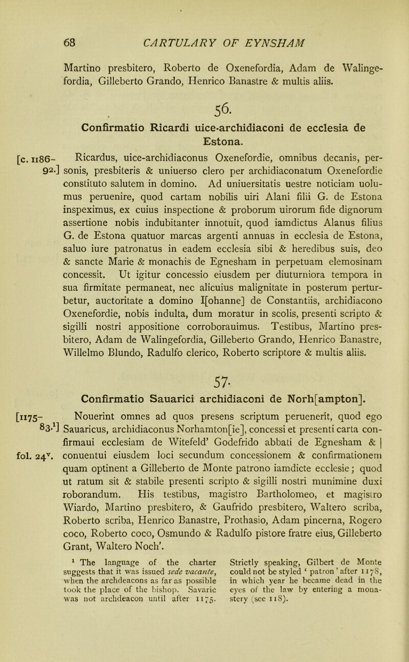 Martino presbitero, Roberto de Oxenefordia, Adam de Walinge- fordia, Gilleberto Grando, Henrico Banastre & multis aliis. 56. Confirmatio Ricardi uice-archidiaconi de ecclesia de Estona. [c. 1186- Ricardus, uice-archidiaconus Oxenefordie, omnibus decanis, per- 92-] sonis, presbiteris & uniuerso clero per archidiaconatum Oxenefordie constiluto salutem in domino. Ad uniuersitatis uestre noticiam uolu- mus peruenire, quod cartam nobilis uiri Alani filii G. de Estona inspeximus, ex cuius inspectione & proborum uirorum fide dignorum assertione nobis indubitanter innotuit, quod iamdictus Alanus filius G. de Estona quatuor marcas argenti annuas in ecclesia de Estona, saluo iure patronatus in eadem ecclesia sibi & heredibus suis, deo & sancte Marie & monachis de Egnesham in perpetuam elemosinam concessit. Ut igitur concessio eiusdem per diuturniora tempora in sua firmitate permaneat, nec alicuius malignitate in posterum pertur- betur, auctoritate a domino I[ohanne] de Constantiis, archidiacono Oxenefordie, nobis indulta, dum moratur in scobs, presenti scripto & sigilli nostri appositione corroborauimus. Testibus, Martino pres- bitero, Adam de Walingefordia, Gilleberto Grando, Henrico Banastre, Willelmo Blundo, Radulfo clerico, Roberto scriptore & multis aliis. 57- Confirmatio Sauarici archidiaconi de Northampton], [1175- Nouerint omnes ad quos presens scriptum peruenerit, quod ego S3-1] Sauaricus, archidiaconus Norhamton[ie], concessi et presenti carta con- firmaui ecclesiam de Witefeld’ Godefrido abbati de Egnesham & | fol. 24v. conuentui eiusdem loci secundum concessionem & confirmationem quam optinent a Gilleberto de Monte patrono iamdicte ecclesie; quod ut ratum sit & stabile presenti scripto & sigilli nostri munimine duxi roborandum. His testibus, magistro Bartholomeo, et magisiro Wiardo, Martino presbitero, & Gaufrido presbitero, Waltero scriba, Roberto scriba, Henrico Banastre, Prothasio, Adam pincerna, Rogero coco, Roberto coco, Osmundo & Radulfo pistore fratre eius, Gilleberto Grant, Waltero Noch’. 1 The language of the charter Strictly speaking, Gilbert de Monte suggests that it was issued sede vacante, could not be styled ‘ patron ’ after 1178, when the archdeacons as far as possible in which year he became dead in the took the place of the bishop. Savaric eyes of the law by entering a niona- was not archdeacon until after 1175. stery (see 11S).