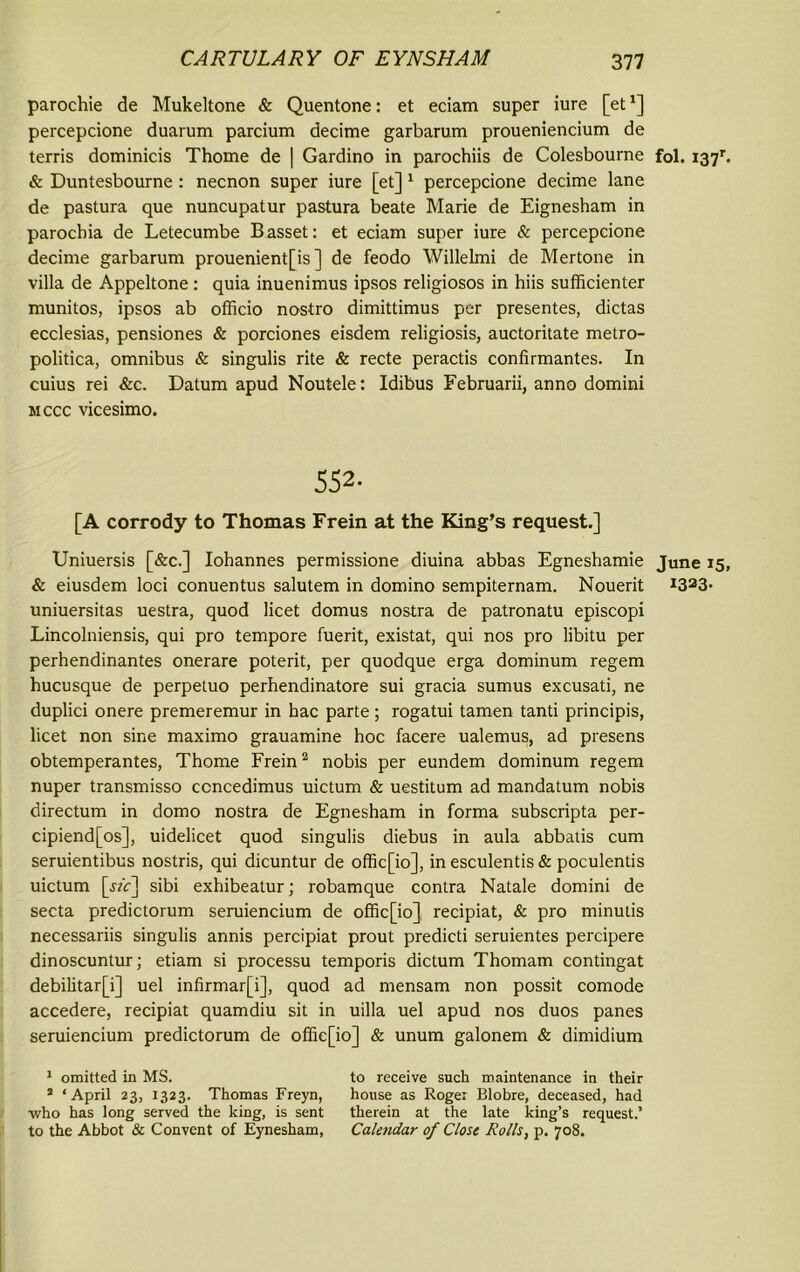 parochie de Mukeltone & Quentone: et eciam super iure [et*] percepcione duarum parcium decime garbarum proueniencium de terris dominicis Thome de | Gardino in parochiis de Colesbourne fol. 137b & Duntesbourne: necnon super iure [et] 1 percepcione decime lane de pastura que nuncupatur pastura beate Marie de Eignesham in parocbia de Letecumbe Basset: et eciam super iure & percepcione decime garbarum prouenient[is ] de feodo Willelmi de Mertone in villa de Appeltone: quia inuenimus ipsos religiosos in hiis sufficienter munitos, ipsos ab officio nostro dimittimus per presentes, dictas ecclesias, pensiones & porciones eisdem religiosis, auctoritate metro- politica, omnibus & singulis rite & recte peractis confirmantes. In cuius rei &c. Datum apud Noutele: Idibus Februarii, anno domini mccc vicesimo. 552. [A corrody to Thomas Frein at the King’s request.] Uniuersis [&c.] Iohannes permissione diuina abbas Egneshamie June 15, & eiusdem loci conuentus salutem in domino sempiternam. Nouerit i323- uniuersitas uestra, quod licet domus nostra de patronatu episcopi Lincolniensis, qui pro tempore fuerit, existat, qui nos pro libitu per perhendinantes onerare poterit, per quodque erga dominum regem hucusque de perpetuo perhendinatore sui gracia sumus excusati, ne duplici onere premeremur in hac parte; rogatui tamen tanti principis, licet non sine maximo grauamine hoc facere ualemus, ad presens obtemperantes, Thome Frein2 nobis per eundem dominum regem nuper transmisso ccncedimus uictum & uestitum ad mandatum nobis directum in domo nostra de Egnesham in forma subscripta per- cipiend[os], uidelicet quod singulis diebus in aula abbatis cum seruientibus nostris, qui dicuntur de offic[io], in esculentis & poculentis uictum [jzc] sibi exhibeatur; robamque contra Natale domini de secta predictorum seruiencium de offic[io] recipiat, & pro minutis necessariis singulis annis percipiat prout predicti seruientes percipere dinoscuntur; etiam si processu temporis dictum Thomam contingat debilitar[i] uel infirmar[i], quod ad mensam non possit comode accedere, recipiat quamdiu sit in uilla uel apud nos duos panes seruiencium predictorum de offie[io] & unum galonem & dimidium 1 omitted in MS. to receive such maintenance in their 1 ‘April 23, 1323. Thomas Freyn, house as Roger Blobre, deceased, had who has long served the king, is sent therein at the late king’s request.’ to the Abbot & Convent of Eynesham, Calendar of Close Rolls, p. 708.