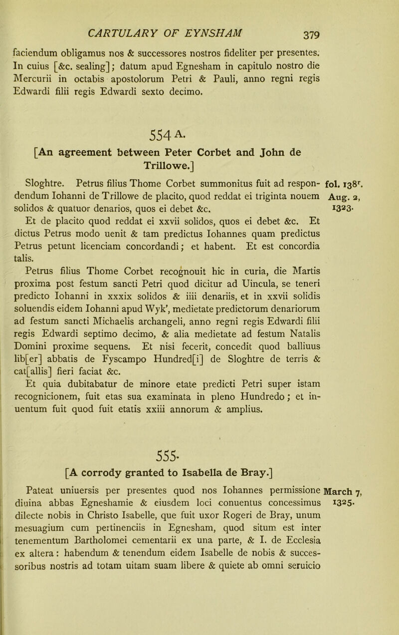 faciendum obligamus nos & successores nostros fideliter per presentes. In cuius [&c. sealing]; datum apud Egnesham in capitulo nostro die Mercurii in octabis apostolorum Petri & Pauli, anno regni regis Edwardi filii regis Edwardi sexto decimo. 554 a. [An agreement between Peter Corbet and John de Trillowe.] Sloghtre. Petrus filius Thome Corbet summonitus fuit ad respon- fol. i38r. dendum Iohanni de Trillowe de placito, quod reddat ei triginta nouem Aug. 2, solidos & quatuor denarios, quos ei debet &c. *323- Et de placito quod reddat ei xxvii solidos, quos ei debet &c. Et dictus Petrus modo uenit & tarn predictus Iohannes quam predictus Petrus petunt licenciam concordandi; et habent. Et est concordia talis. Petrus filius Thome Corbet recognouit hie in curia, die Martis proxima post festum sancti Petri quod dicitur ad Uincula, se teneri predicto Iohanni in xxxix solidos & iiii denariis, et in xxvii solidis soluendis eidem Iohanni apud Wyk', medietate predictorum denariorum ad festum sancti Michaelis archangeli, anno regni regis Edwardi filii regis Edwardi septimo decimo, & alia medietate ad festum Natalis Domini proxime sequens. Et nisi fecerit, concedit quod balliuus lib[er] abbatis de Fyscampo Hundred[i] de Sloghtre de terris & cat[allis] fieri faciat &c. Et quia dubitabatur de minore etate predicti Petri super istam recognicionem, fuit etas sua examinata in pleno Hundredo; et in- uentum fuit quod fuit etatis xxiii annorum & amplius. 555- [A corrody granted to Isabella de Bray.] Pateat uniuersis per presentes quod nos Iohannes permissione March 7, diuina abbas Egneshamie & eiusdem loci conuentus concessimus i325- dilecte nobis in Christo Isabelle, que fuit uxor Rogeri de Bray, unum mesuagium cum peitinenciis in Egnesham, quod situm est inter tenementum Bartholomei cementarii ex una parte, & I. de Ecclesia ex altera: habendum & tenendum eidem Isabelle de nobis & succes- soribus nostris ad totam uitam suam libere & quiete ab omni seruicio