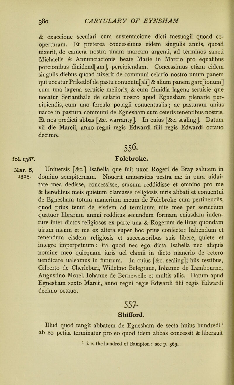 & exaccione seculari cum sustentacione dicti mesuagii quoad co- operturam. Et preterea concessimus eidem singulis annis, quoad uixerit, de camera nostra unam marcam argenti, ad terminos sancti Michaelis & Annunciacionis beate Marie in Marcio pro equalibus porcionibus diuidend[am], percipiendam. Concessimus etiam eidem singulis diebus quoad uixerit de communi celario nostro unum panem qui uocatur Priketlof de pastu conuentu[ali] & alium panem garc[ionum] cum una lagena seruisie melioris, & cum dimidia lagena seruisie que uocatur Serianthale de celario nostro apud Egnesham plenarie per- cipiendis, cum uno ferculo potagii conuentualis; ac pasturam unius uacce in pastura communi de Egnesham cum ceteris ten-entibus nostris. Et nos predicti abbas [&c. warranty]. In cuius [&c. sealing]. Datum vii die Marcii, anno regni regis Edwardi filii regis Edwardi octauo decimo. 556. fol, i38v. Folebroke. Mar. 6, Uniuersis [&c.] Isabella que fuit uxor Rogeri de Bray salutem in I325- domino sempiternam. Nouerit uniuersitas uestra me in pura uidui- tate mea dedisse, concessisse, sursum reddidisse et omnino pro me & heredibus meis quietum clamasse religiosis uiris abbati et conuentui de Egnesham totum manerium meum de Folebroke cum pertinenciis, quod prius tenui de eisdem ad terminum uite mee per seruicium quatuor librarum annui redditus secundum formam cuiusdam inden- ture inter dictos religiosos ex parte una & Rogerum de Bray quondam uirum meum et me ex altera super hoc prius confecte: habendum et tenendum eisdem religiosis et successoribus suis libere, quiete et integre imperpetuum: ita quod nec ego, dicta Isabella nec aliquis nomine meo quicquam iuris uel clamii in dicto manerio de cetero uendicare ualeamus in futurum. In cuius [&c. sealing], hiis testibus, Gilberto de Cherleburi, Willelmo Belegraue, Iohanne de Lambourne, Augustino Morel, Iohanne de Bernewelle et multis aliis. Datum apud Egnesham sexto Marcii, anno regni regis Edwardi filii regis Edwardi decimo octauo. 557- Shifford. Illud quod tangit abbatem de Egnesham de secta huius hundredi1 ab eo petita terminatur pro eo quod idem abbas concessit & liberauit